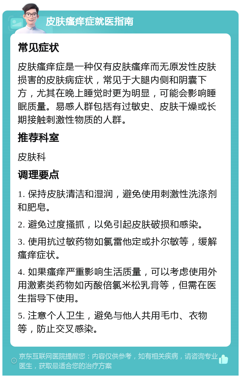 皮肤瘙痒症就医指南 常见症状 皮肤瘙痒症是一种仅有皮肤瘙痒而无原发性皮肤损害的皮肤病症状，常见于大腿内侧和阴囊下方，尤其在晚上睡觉时更为明显，可能会影响睡眠质量。易感人群包括有过敏史、皮肤干燥或长期接触刺激性物质的人群。 推荐科室 皮肤科 调理要点 1. 保持皮肤清洁和湿润，避免使用刺激性洗涤剂和肥皂。 2. 避免过度搔抓，以免引起皮肤破损和感染。 3. 使用抗过敏药物如氯雷他定或扑尔敏等，缓解瘙痒症状。 4. 如果瘙痒严重影响生活质量，可以考虑使用外用激素类药物如丙酸倍氯米松乳膏等，但需在医生指导下使用。 5. 注意个人卫生，避免与他人共用毛巾、衣物等，防止交叉感染。