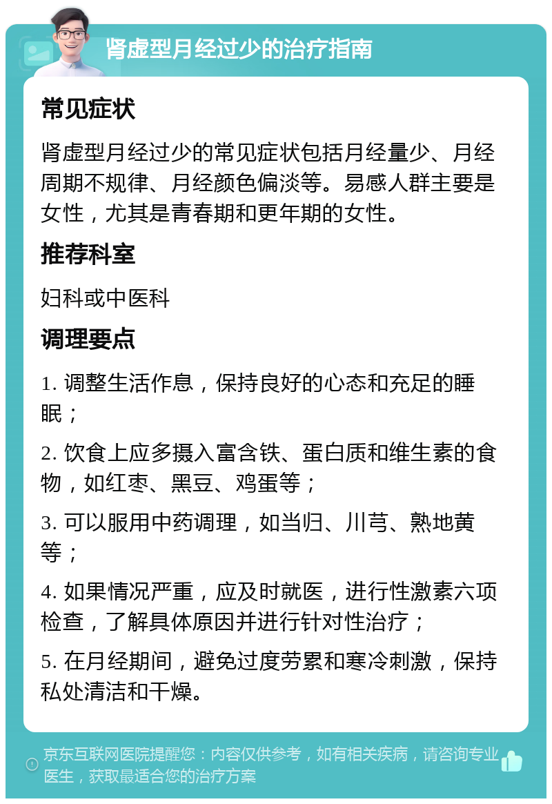 肾虚型月经过少的治疗指南 常见症状 肾虚型月经过少的常见症状包括月经量少、月经周期不规律、月经颜色偏淡等。易感人群主要是女性，尤其是青春期和更年期的女性。 推荐科室 妇科或中医科 调理要点 1. 调整生活作息，保持良好的心态和充足的睡眠； 2. 饮食上应多摄入富含铁、蛋白质和维生素的食物，如红枣、黑豆、鸡蛋等； 3. 可以服用中药调理，如当归、川芎、熟地黄等； 4. 如果情况严重，应及时就医，进行性激素六项检查，了解具体原因并进行针对性治疗； 5. 在月经期间，避免过度劳累和寒冷刺激，保持私处清洁和干燥。