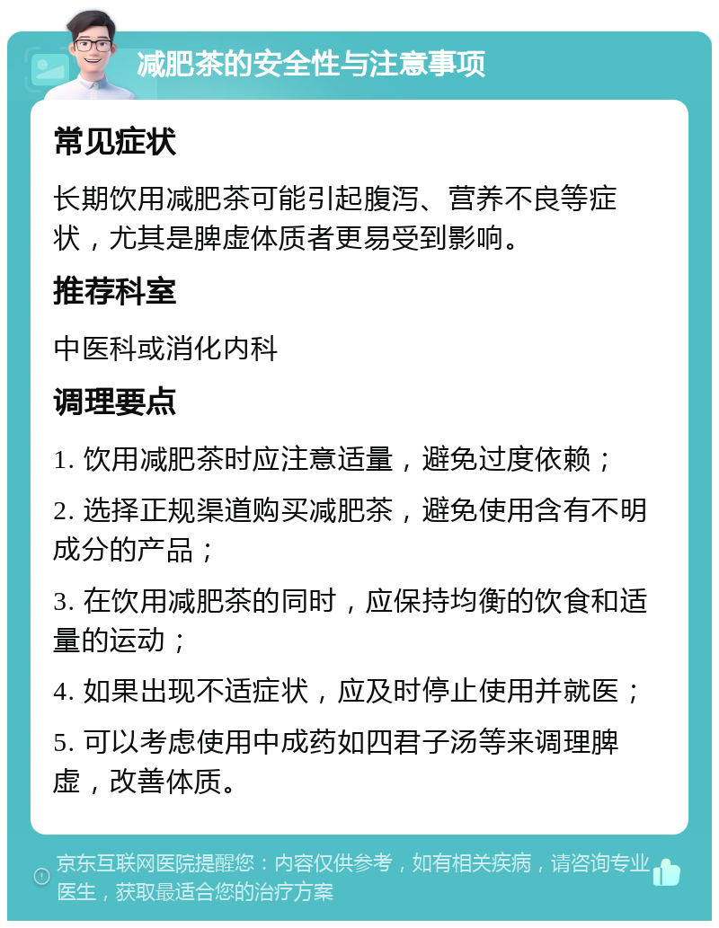 减肥茶的安全性与注意事项 常见症状 长期饮用减肥茶可能引起腹泻、营养不良等症状，尤其是脾虚体质者更易受到影响。 推荐科室 中医科或消化内科 调理要点 1. 饮用减肥茶时应注意适量，避免过度依赖； 2. 选择正规渠道购买减肥茶，避免使用含有不明成分的产品； 3. 在饮用减肥茶的同时，应保持均衡的饮食和适量的运动； 4. 如果出现不适症状，应及时停止使用并就医； 5. 可以考虑使用中成药如四君子汤等来调理脾虚，改善体质。