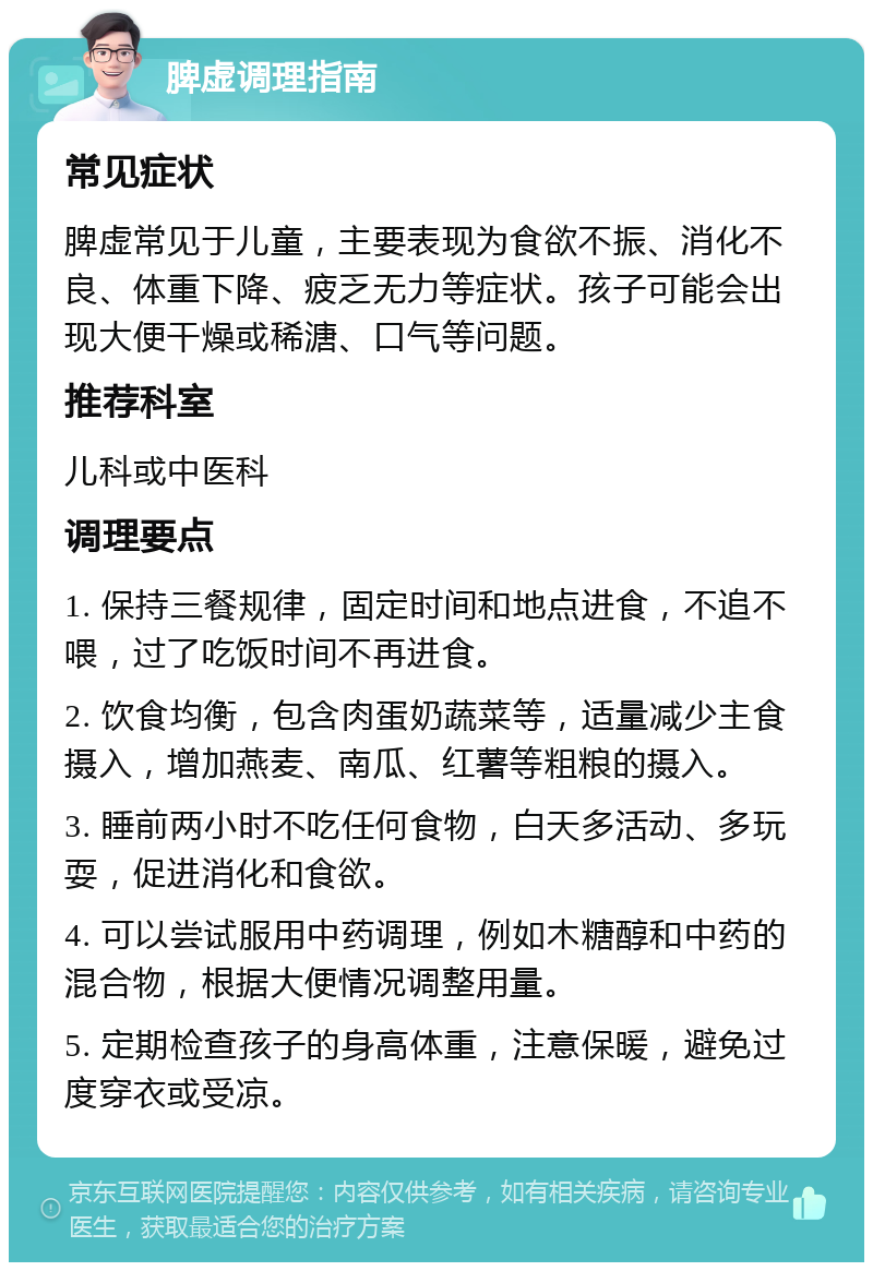 脾虚调理指南 常见症状 脾虚常见于儿童，主要表现为食欲不振、消化不良、体重下降、疲乏无力等症状。孩子可能会出现大便干燥或稀溏、口气等问题。 推荐科室 儿科或中医科 调理要点 1. 保持三餐规律，固定时间和地点进食，不追不喂，过了吃饭时间不再进食。 2. 饮食均衡，包含肉蛋奶蔬菜等，适量减少主食摄入，增加燕麦、南瓜、红薯等粗粮的摄入。 3. 睡前两小时不吃任何食物，白天多活动、多玩耍，促进消化和食欲。 4. 可以尝试服用中药调理，例如木糖醇和中药的混合物，根据大便情况调整用量。 5. 定期检查孩子的身高体重，注意保暖，避免过度穿衣或受凉。