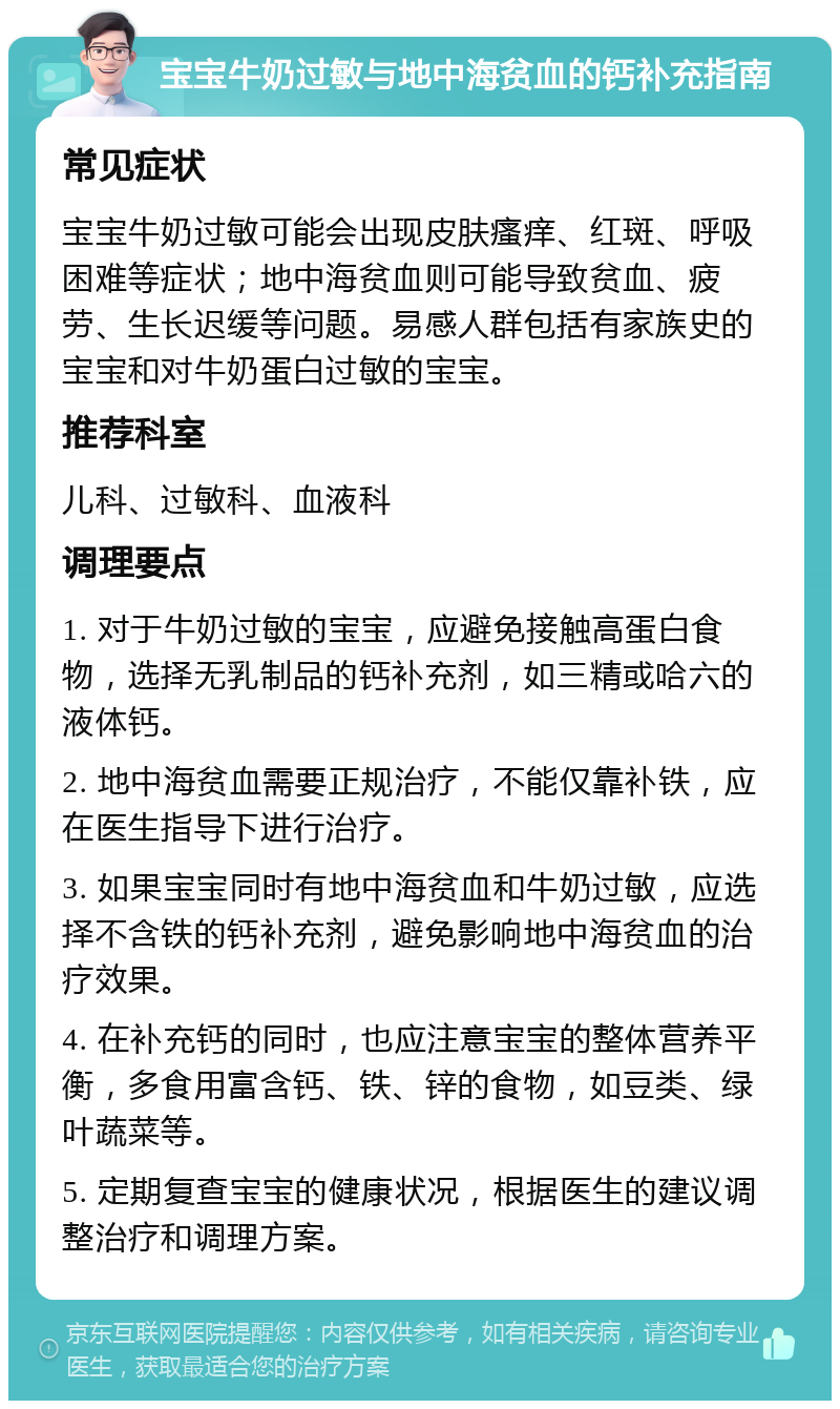 宝宝牛奶过敏与地中海贫血的钙补充指南 常见症状 宝宝牛奶过敏可能会出现皮肤瘙痒、红斑、呼吸困难等症状；地中海贫血则可能导致贫血、疲劳、生长迟缓等问题。易感人群包括有家族史的宝宝和对牛奶蛋白过敏的宝宝。 推荐科室 儿科、过敏科、血液科 调理要点 1. 对于牛奶过敏的宝宝，应避免接触高蛋白食物，选择无乳制品的钙补充剂，如三精或哈六的液体钙。 2. 地中海贫血需要正规治疗，不能仅靠补铁，应在医生指导下进行治疗。 3. 如果宝宝同时有地中海贫血和牛奶过敏，应选择不含铁的钙补充剂，避免影响地中海贫血的治疗效果。 4. 在补充钙的同时，也应注意宝宝的整体营养平衡，多食用富含钙、铁、锌的食物，如豆类、绿叶蔬菜等。 5. 定期复查宝宝的健康状况，根据医生的建议调整治疗和调理方案。