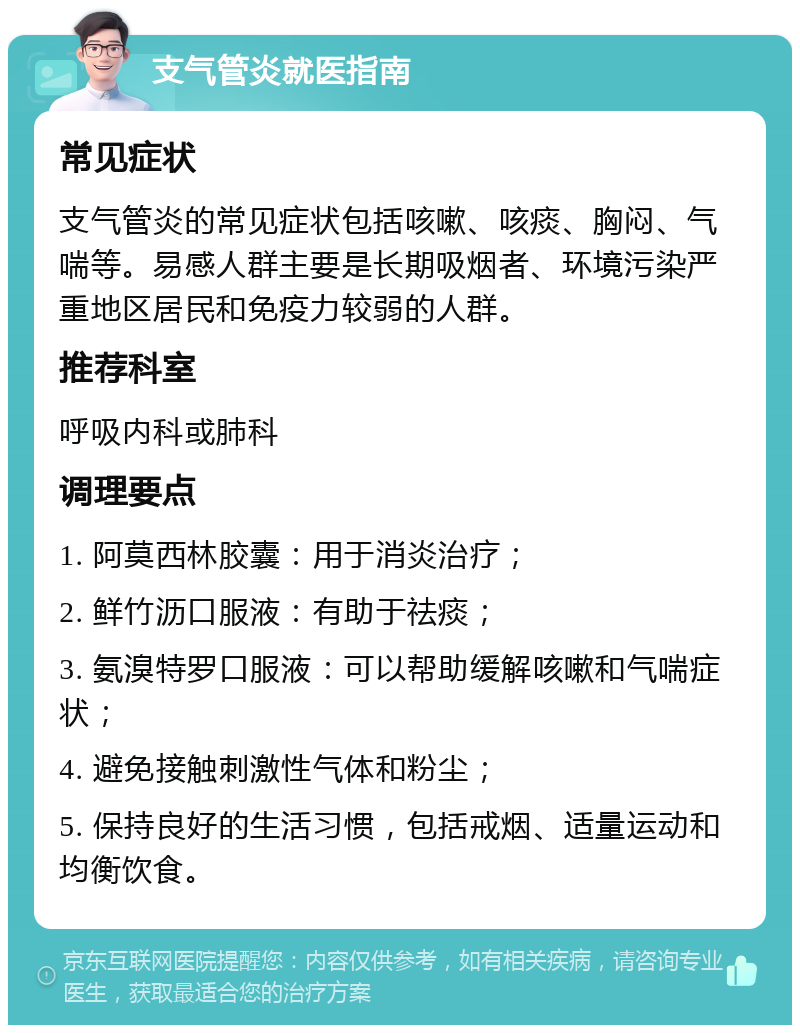 支气管炎就医指南 常见症状 支气管炎的常见症状包括咳嗽、咳痰、胸闷、气喘等。易感人群主要是长期吸烟者、环境污染严重地区居民和免疫力较弱的人群。 推荐科室 呼吸内科或肺科 调理要点 1. 阿莫西林胶囊：用于消炎治疗； 2. 鲜竹沥口服液：有助于祛痰； 3. 氨溴特罗口服液：可以帮助缓解咳嗽和气喘症状； 4. 避免接触刺激性气体和粉尘； 5. 保持良好的生活习惯，包括戒烟、适量运动和均衡饮食。