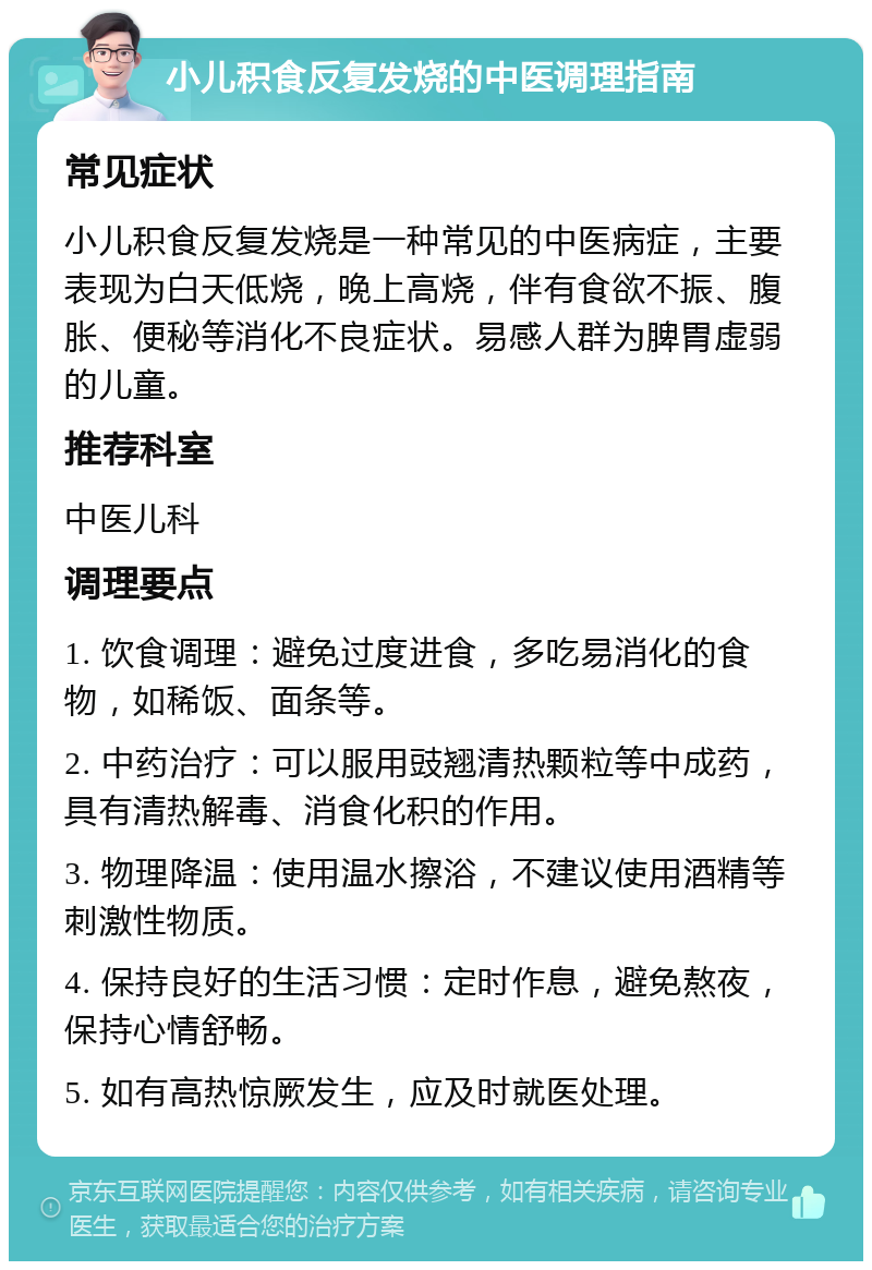 小儿积食反复发烧的中医调理指南 常见症状 小儿积食反复发烧是一种常见的中医病症，主要表现为白天低烧，晚上高烧，伴有食欲不振、腹胀、便秘等消化不良症状。易感人群为脾胃虚弱的儿童。 推荐科室 中医儿科 调理要点 1. 饮食调理：避免过度进食，多吃易消化的食物，如稀饭、面条等。 2. 中药治疗：可以服用豉翘清热颗粒等中成药，具有清热解毒、消食化积的作用。 3. 物理降温：使用温水擦浴，不建议使用酒精等刺激性物质。 4. 保持良好的生活习惯：定时作息，避免熬夜，保持心情舒畅。 5. 如有高热惊厥发生，应及时就医处理。