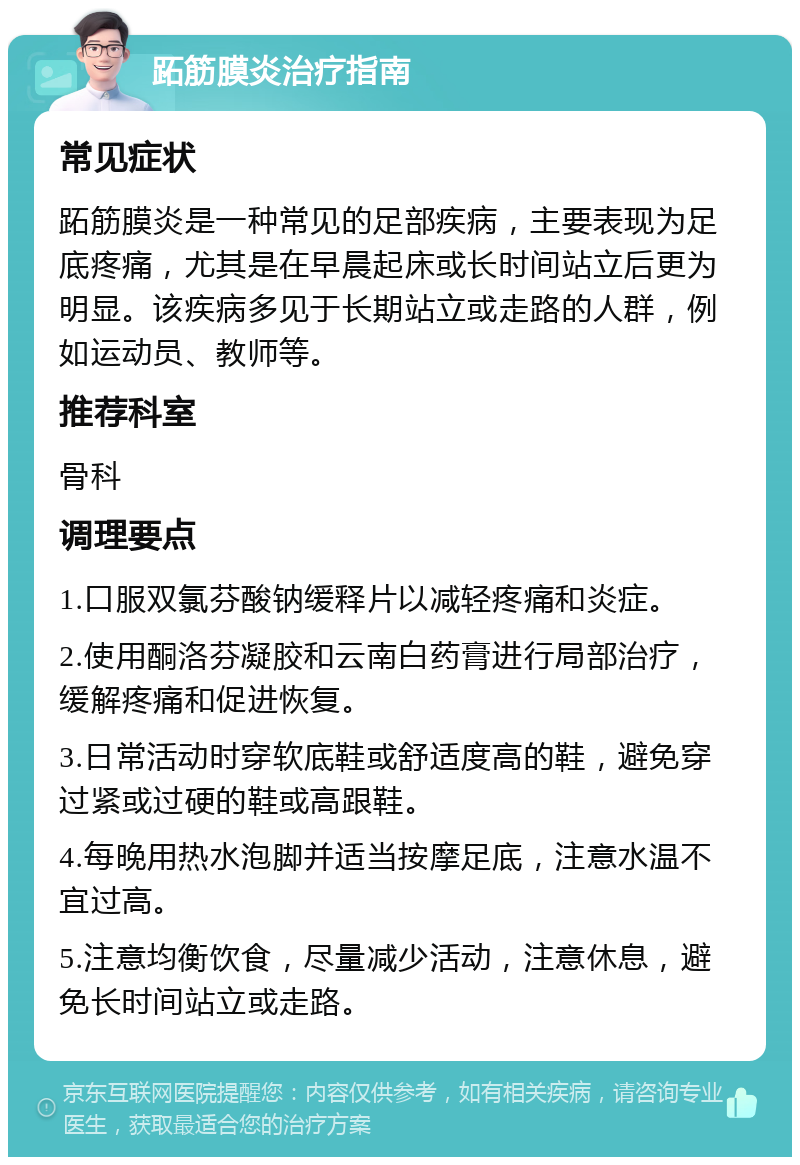 跖筋膜炎治疗指南 常见症状 跖筋膜炎是一种常见的足部疾病，主要表现为足底疼痛，尤其是在早晨起床或长时间站立后更为明显。该疾病多见于长期站立或走路的人群，例如运动员、教师等。 推荐科室 骨科 调理要点 1.口服双氯芬酸钠缓释片以减轻疼痛和炎症。 2.使用酮洛芬凝胶和云南白药膏进行局部治疗，缓解疼痛和促进恢复。 3.日常活动时穿软底鞋或舒适度高的鞋，避免穿过紧或过硬的鞋或高跟鞋。 4.每晚用热水泡脚并适当按摩足底，注意水温不宜过高。 5.注意均衡饮食，尽量减少活动，注意休息，避免长时间站立或走路。