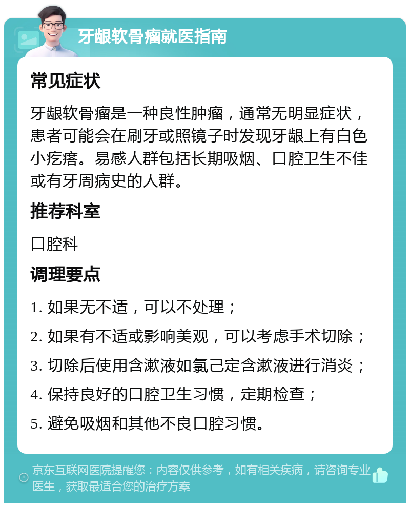 牙龈软骨瘤就医指南 常见症状 牙龈软骨瘤是一种良性肿瘤，通常无明显症状，患者可能会在刷牙或照镜子时发现牙龈上有白色小疙瘩。易感人群包括长期吸烟、口腔卫生不佳或有牙周病史的人群。 推荐科室 口腔科 调理要点 1. 如果无不适，可以不处理； 2. 如果有不适或影响美观，可以考虑手术切除； 3. 切除后使用含漱液如氯己定含漱液进行消炎； 4. 保持良好的口腔卫生习惯，定期检查； 5. 避免吸烟和其他不良口腔习惯。