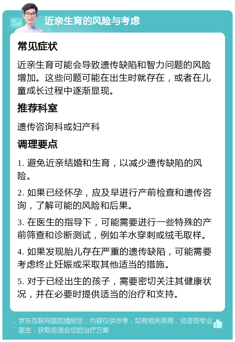 近亲生育的风险与考虑 常见症状 近亲生育可能会导致遗传缺陷和智力问题的风险增加。这些问题可能在出生时就存在，或者在儿童成长过程中逐渐显现。 推荐科室 遗传咨询科或妇产科 调理要点 1. 避免近亲结婚和生育，以减少遗传缺陷的风险。 2. 如果已经怀孕，应及早进行产前检查和遗传咨询，了解可能的风险和后果。 3. 在医生的指导下，可能需要进行一些特殊的产前筛查和诊断测试，例如羊水穿刺或绒毛取样。 4. 如果发现胎儿存在严重的遗传缺陷，可能需要考虑终止妊娠或采取其他适当的措施。 5. 对于已经出生的孩子，需要密切关注其健康状况，并在必要时提供适当的治疗和支持。