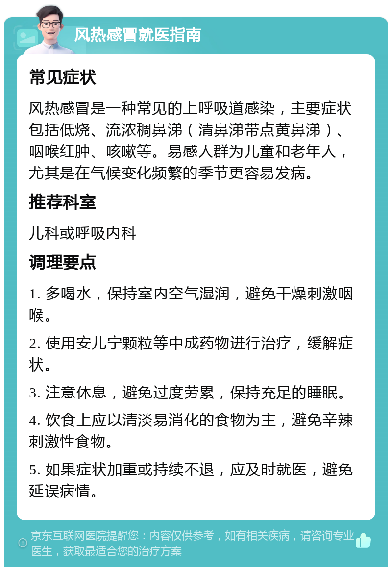 风热感冒就医指南 常见症状 风热感冒是一种常见的上呼吸道感染，主要症状包括低烧、流浓稠鼻涕（清鼻涕带点黄鼻涕）、咽喉红肿、咳嗽等。易感人群为儿童和老年人，尤其是在气候变化频繁的季节更容易发病。 推荐科室 儿科或呼吸内科 调理要点 1. 多喝水，保持室内空气湿润，避免干燥刺激咽喉。 2. 使用安儿宁颗粒等中成药物进行治疗，缓解症状。 3. 注意休息，避免过度劳累，保持充足的睡眠。 4. 饮食上应以清淡易消化的食物为主，避免辛辣刺激性食物。 5. 如果症状加重或持续不退，应及时就医，避免延误病情。