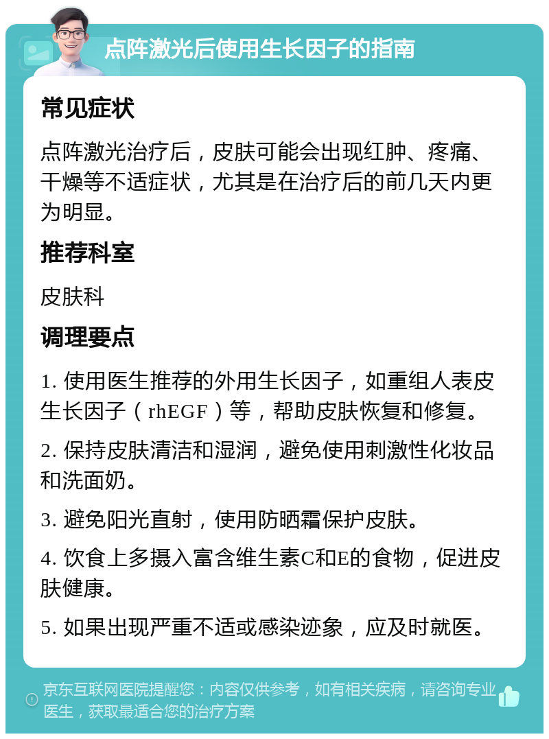 点阵激光后使用生长因子的指南 常见症状 点阵激光治疗后，皮肤可能会出现红肿、疼痛、干燥等不适症状，尤其是在治疗后的前几天内更为明显。 推荐科室 皮肤科 调理要点 1. 使用医生推荐的外用生长因子，如重组人表皮生长因子（rhEGF）等，帮助皮肤恢复和修复。 2. 保持皮肤清洁和湿润，避免使用刺激性化妆品和洗面奶。 3. 避免阳光直射，使用防晒霜保护皮肤。 4. 饮食上多摄入富含维生素C和E的食物，促进皮肤健康。 5. 如果出现严重不适或感染迹象，应及时就医。