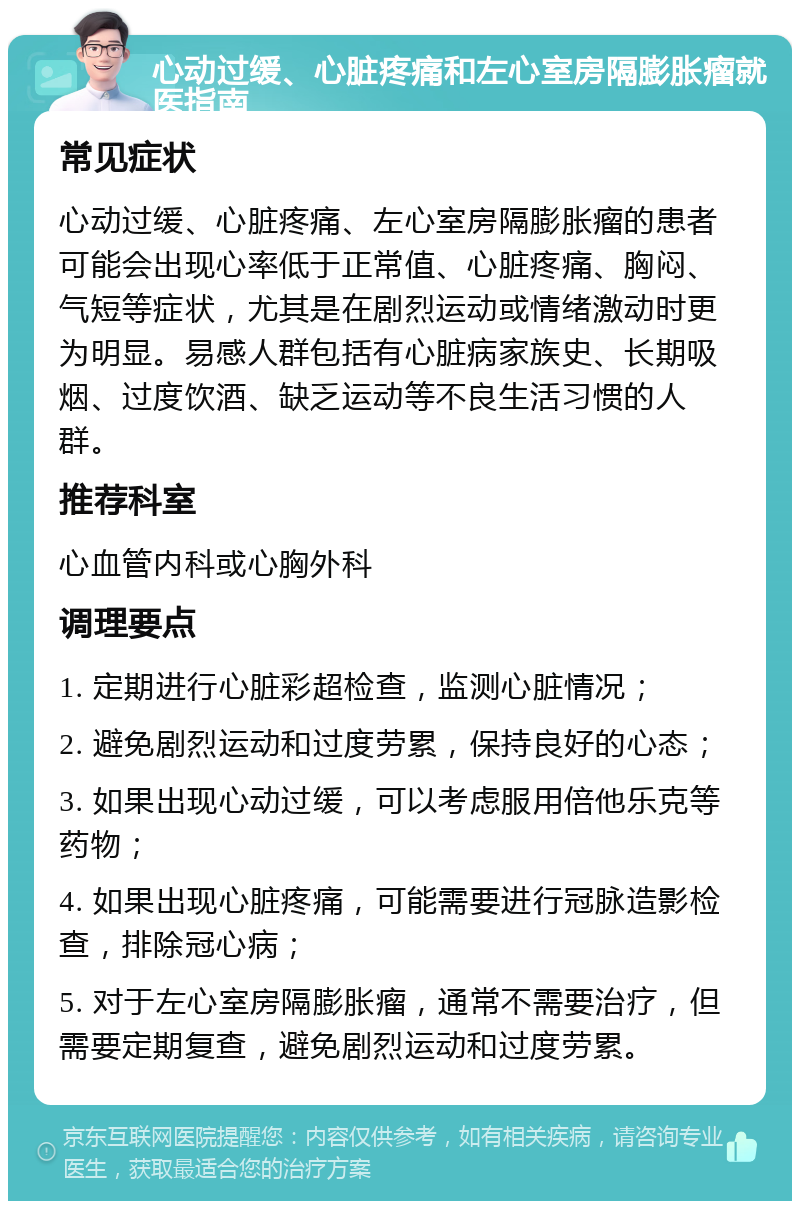 心动过缓、心脏疼痛和左心室房隔膨胀瘤就医指南 常见症状 心动过缓、心脏疼痛、左心室房隔膨胀瘤的患者可能会出现心率低于正常值、心脏疼痛、胸闷、气短等症状，尤其是在剧烈运动或情绪激动时更为明显。易感人群包括有心脏病家族史、长期吸烟、过度饮酒、缺乏运动等不良生活习惯的人群。 推荐科室 心血管内科或心胸外科 调理要点 1. 定期进行心脏彩超检查，监测心脏情况； 2. 避免剧烈运动和过度劳累，保持良好的心态； 3. 如果出现心动过缓，可以考虑服用倍他乐克等药物； 4. 如果出现心脏疼痛，可能需要进行冠脉造影检查，排除冠心病； 5. 对于左心室房隔膨胀瘤，通常不需要治疗，但需要定期复查，避免剧烈运动和过度劳累。