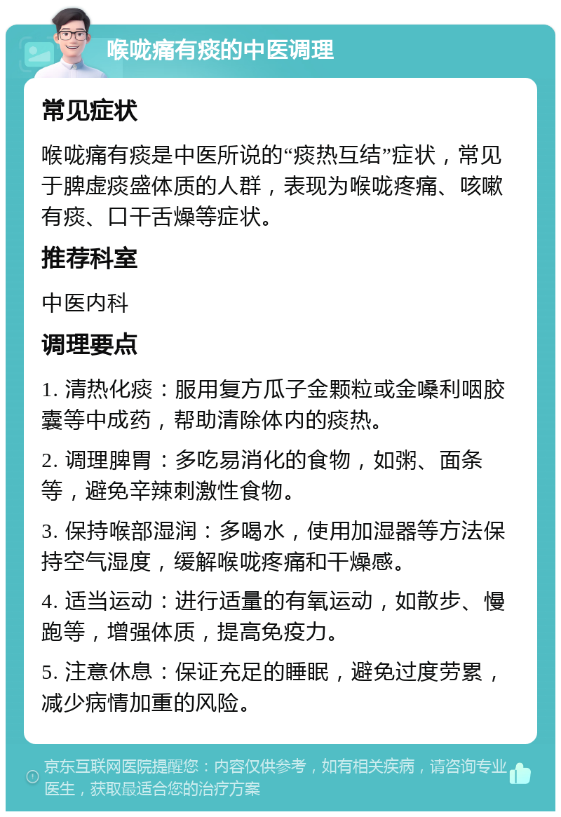 喉咙痛有痰的中医调理 常见症状 喉咙痛有痰是中医所说的“痰热互结”症状，常见于脾虚痰盛体质的人群，表现为喉咙疼痛、咳嗽有痰、口干舌燥等症状。 推荐科室 中医内科 调理要点 1. 清热化痰：服用复方瓜子金颗粒或金嗓利咽胶囊等中成药，帮助清除体内的痰热。 2. 调理脾胃：多吃易消化的食物，如粥、面条等，避免辛辣刺激性食物。 3. 保持喉部湿润：多喝水，使用加湿器等方法保持空气湿度，缓解喉咙疼痛和干燥感。 4. 适当运动：进行适量的有氧运动，如散步、慢跑等，增强体质，提高免疫力。 5. 注意休息：保证充足的睡眠，避免过度劳累，减少病情加重的风险。