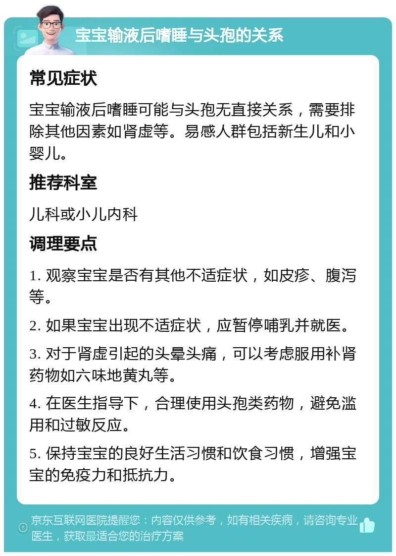 宝宝输液后嗜睡与头孢的关系 常见症状 宝宝输液后嗜睡可能与头孢无直接关系，需要排除其他因素如肾虚等。易感人群包括新生儿和小婴儿。 推荐科室 儿科或小儿内科 调理要点 1. 观察宝宝是否有其他不适症状，如皮疹、腹泻等。 2. 如果宝宝出现不适症状，应暂停哺乳并就医。 3. 对于肾虚引起的头晕头痛，可以考虑服用补肾药物如六味地黄丸等。 4. 在医生指导下，合理使用头孢类药物，避免滥用和过敏反应。 5. 保持宝宝的良好生活习惯和饮食习惯，增强宝宝的免疫力和抵抗力。