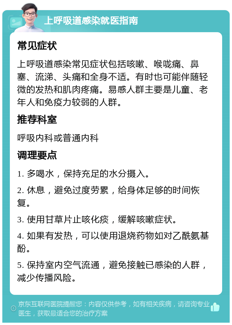 上呼吸道感染就医指南 常见症状 上呼吸道感染常见症状包括咳嗽、喉咙痛、鼻塞、流涕、头痛和全身不适。有时也可能伴随轻微的发热和肌肉疼痛。易感人群主要是儿童、老年人和免疫力较弱的人群。 推荐科室 呼吸内科或普通内科 调理要点 1. 多喝水，保持充足的水分摄入。 2. 休息，避免过度劳累，给身体足够的时间恢复。 3. 使用甘草片止咳化痰，缓解咳嗽症状。 4. 如果有发热，可以使用退烧药物如对乙酰氨基酚。 5. 保持室内空气流通，避免接触已感染的人群，减少传播风险。