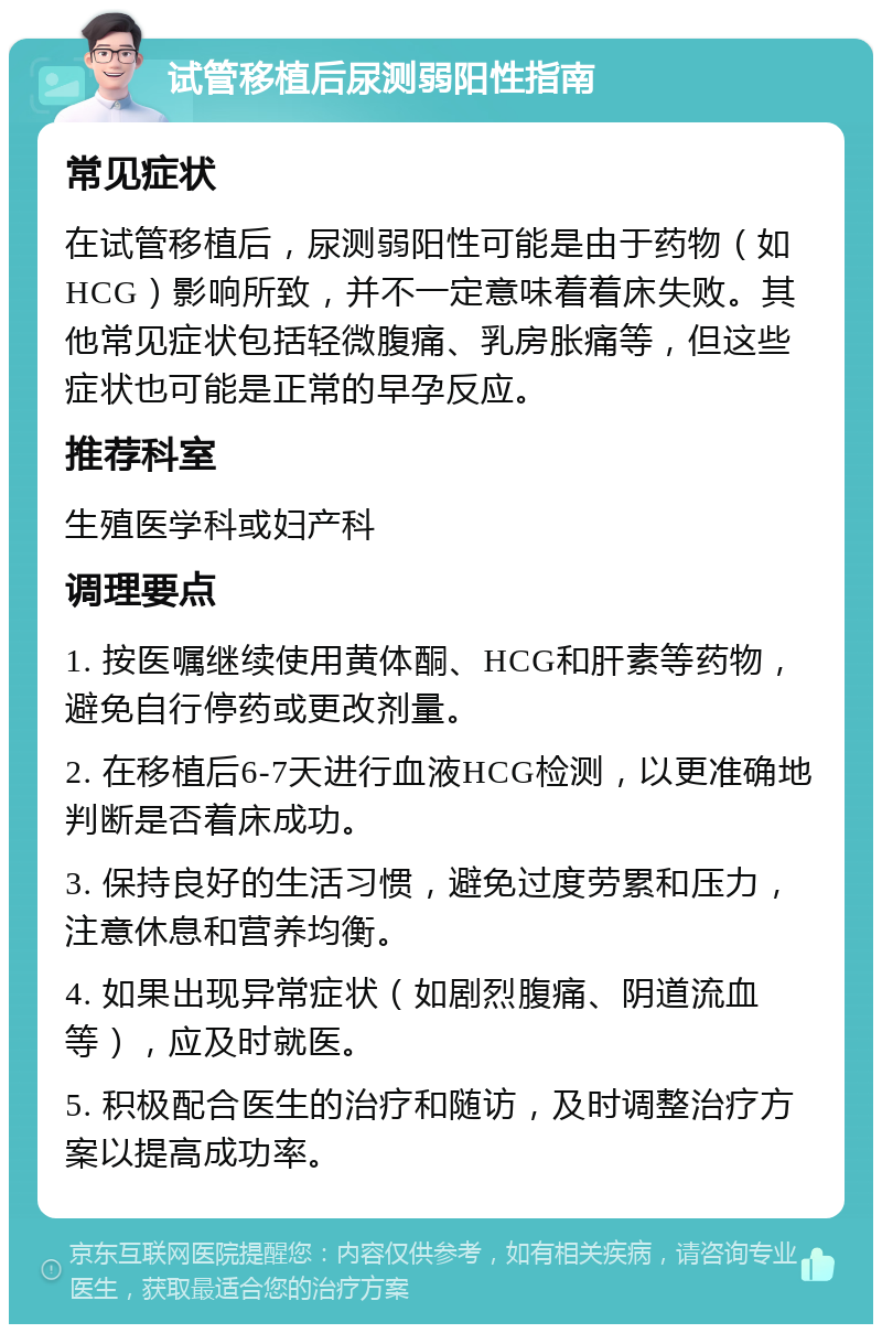 试管移植后尿测弱阳性指南 常见症状 在试管移植后，尿测弱阳性可能是由于药物（如HCG）影响所致，并不一定意味着着床失败。其他常见症状包括轻微腹痛、乳房胀痛等，但这些症状也可能是正常的早孕反应。 推荐科室 生殖医学科或妇产科 调理要点 1. 按医嘱继续使用黄体酮、HCG和肝素等药物，避免自行停药或更改剂量。 2. 在移植后6-7天进行血液HCG检测，以更准确地判断是否着床成功。 3. 保持良好的生活习惯，避免过度劳累和压力，注意休息和营养均衡。 4. 如果出现异常症状（如剧烈腹痛、阴道流血等），应及时就医。 5. 积极配合医生的治疗和随访，及时调整治疗方案以提高成功率。