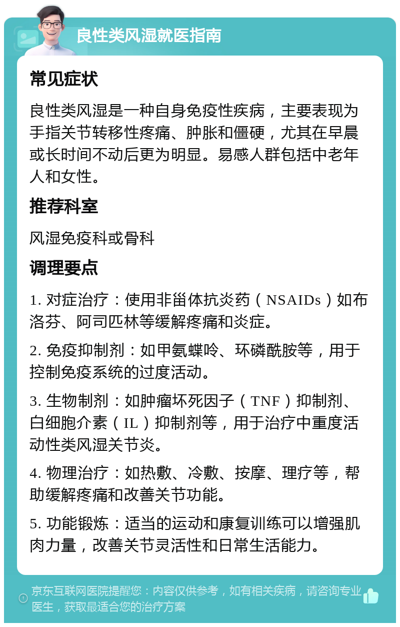 良性类风湿就医指南 常见症状 良性类风湿是一种自身免疫性疾病，主要表现为手指关节转移性疼痛、肿胀和僵硬，尤其在早晨或长时间不动后更为明显。易感人群包括中老年人和女性。 推荐科室 风湿免疫科或骨科 调理要点 1. 对症治疗：使用非甾体抗炎药（NSAIDs）如布洛芬、阿司匹林等缓解疼痛和炎症。 2. 免疫抑制剂：如甲氨蝶呤、环磷酰胺等，用于控制免疫系统的过度活动。 3. 生物制剂：如肿瘤坏死因子（TNF）抑制剂、白细胞介素（IL）抑制剂等，用于治疗中重度活动性类风湿关节炎。 4. 物理治疗：如热敷、冷敷、按摩、理疗等，帮助缓解疼痛和改善关节功能。 5. 功能锻炼：适当的运动和康复训练可以增强肌肉力量，改善关节灵活性和日常生活能力。