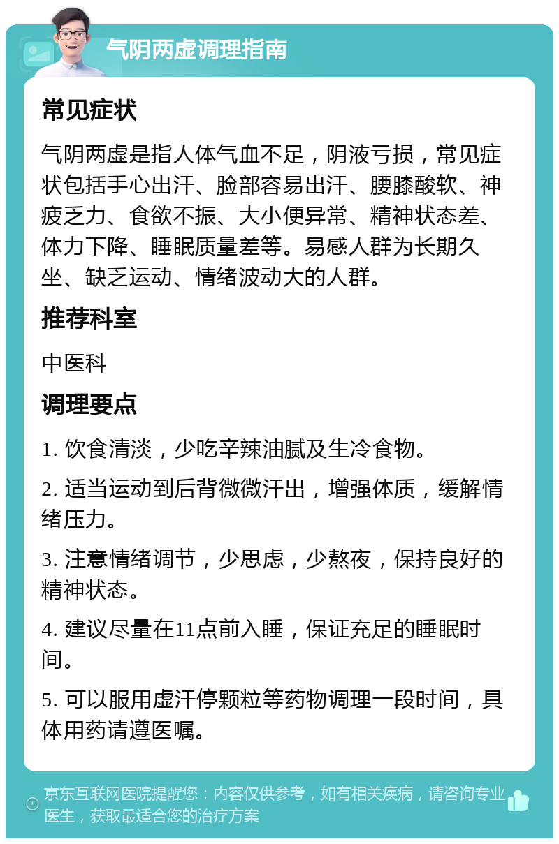 气阴两虚调理指南 常见症状 气阴两虚是指人体气血不足，阴液亏损，常见症状包括手心出汗、脸部容易出汗、腰膝酸软、神疲乏力、食欲不振、大小便异常、精神状态差、体力下降、睡眠质量差等。易感人群为长期久坐、缺乏运动、情绪波动大的人群。 推荐科室 中医科 调理要点 1. 饮食清淡，少吃辛辣油腻及生冷食物。 2. 适当运动到后背微微汗出，增强体质，缓解情绪压力。 3. 注意情绪调节，少思虑，少熬夜，保持良好的精神状态。 4. 建议尽量在11点前入睡，保证充足的睡眠时间。 5. 可以服用虚汗停颗粒等药物调理一段时间，具体用药请遵医嘱。