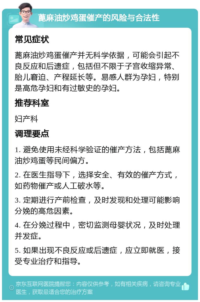 蓖麻油炒鸡蛋催产的风险与合法性 常见症状 蓖麻油炒鸡蛋催产并无科学依据，可能会引起不良反应和后遗症，包括但不限于子宫收缩异常、胎儿窘迫、产程延长等。易感人群为孕妇，特别是高危孕妇和有过敏史的孕妇。 推荐科室 妇产科 调理要点 1. 避免使用未经科学验证的催产方法，包括蓖麻油炒鸡蛋等民间偏方。 2. 在医生指导下，选择安全、有效的催产方式，如药物催产或人工破水等。 3. 定期进行产前检查，及时发现和处理可能影响分娩的高危因素。 4. 在分娩过程中，密切监测母婴状况，及时处理并发症。 5. 如果出现不良反应或后遗症，应立即就医，接受专业治疗和指导。