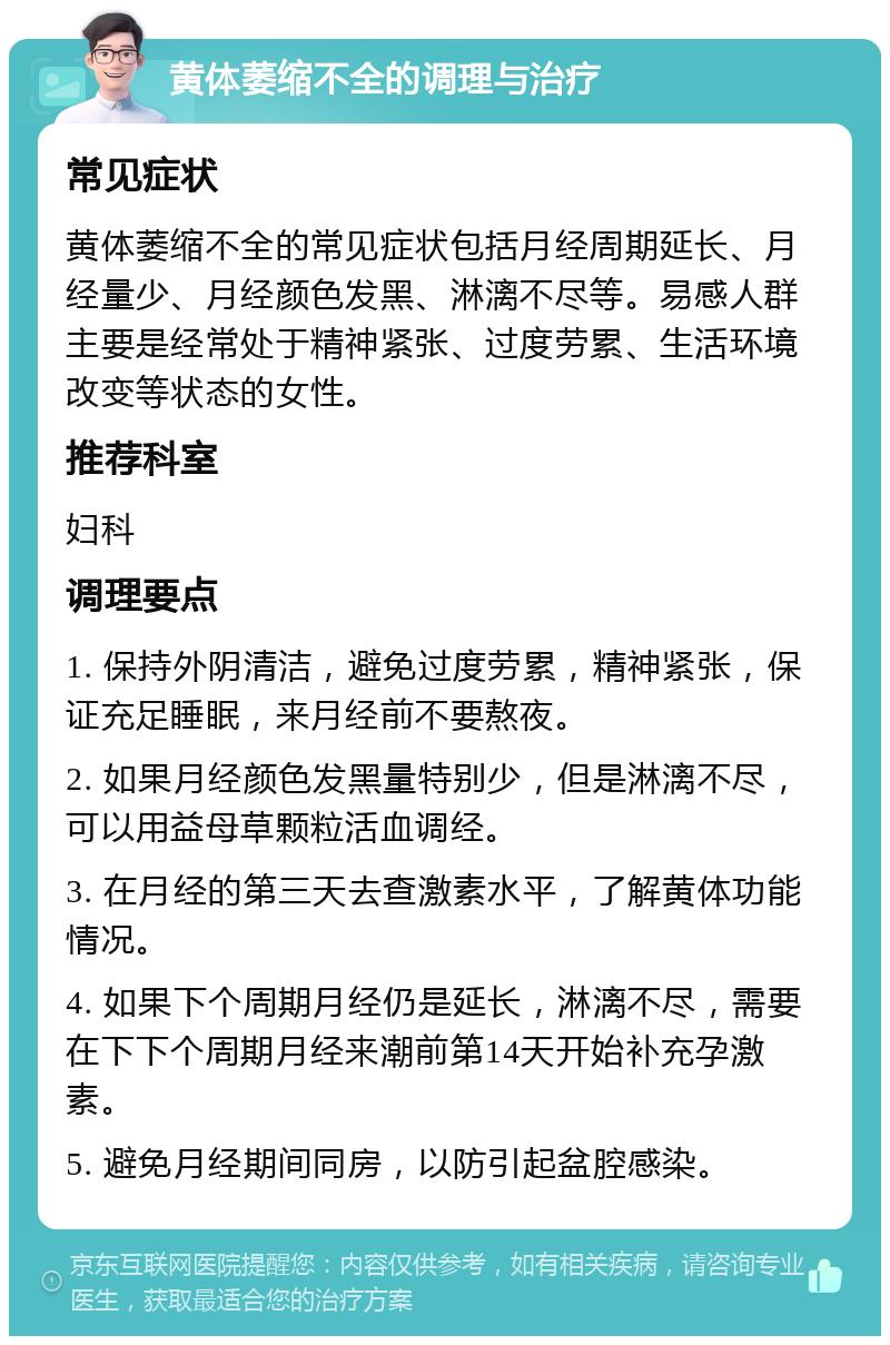 黄体萎缩不全的调理与治疗 常见症状 黄体萎缩不全的常见症状包括月经周期延长、月经量少、月经颜色发黑、淋漓不尽等。易感人群主要是经常处于精神紧张、过度劳累、生活环境改变等状态的女性。 推荐科室 妇科 调理要点 1. 保持外阴清洁，避免过度劳累，精神紧张，保证充足睡眠，来月经前不要熬夜。 2. 如果月经颜色发黑量特别少，但是淋漓不尽，可以用益母草颗粒活血调经。 3. 在月经的第三天去查激素水平，了解黄体功能情况。 4. 如果下个周期月经仍是延长，淋漓不尽，需要在下下个周期月经来潮前第14天开始补充孕激素。 5. 避免月经期间同房，以防引起盆腔感染。