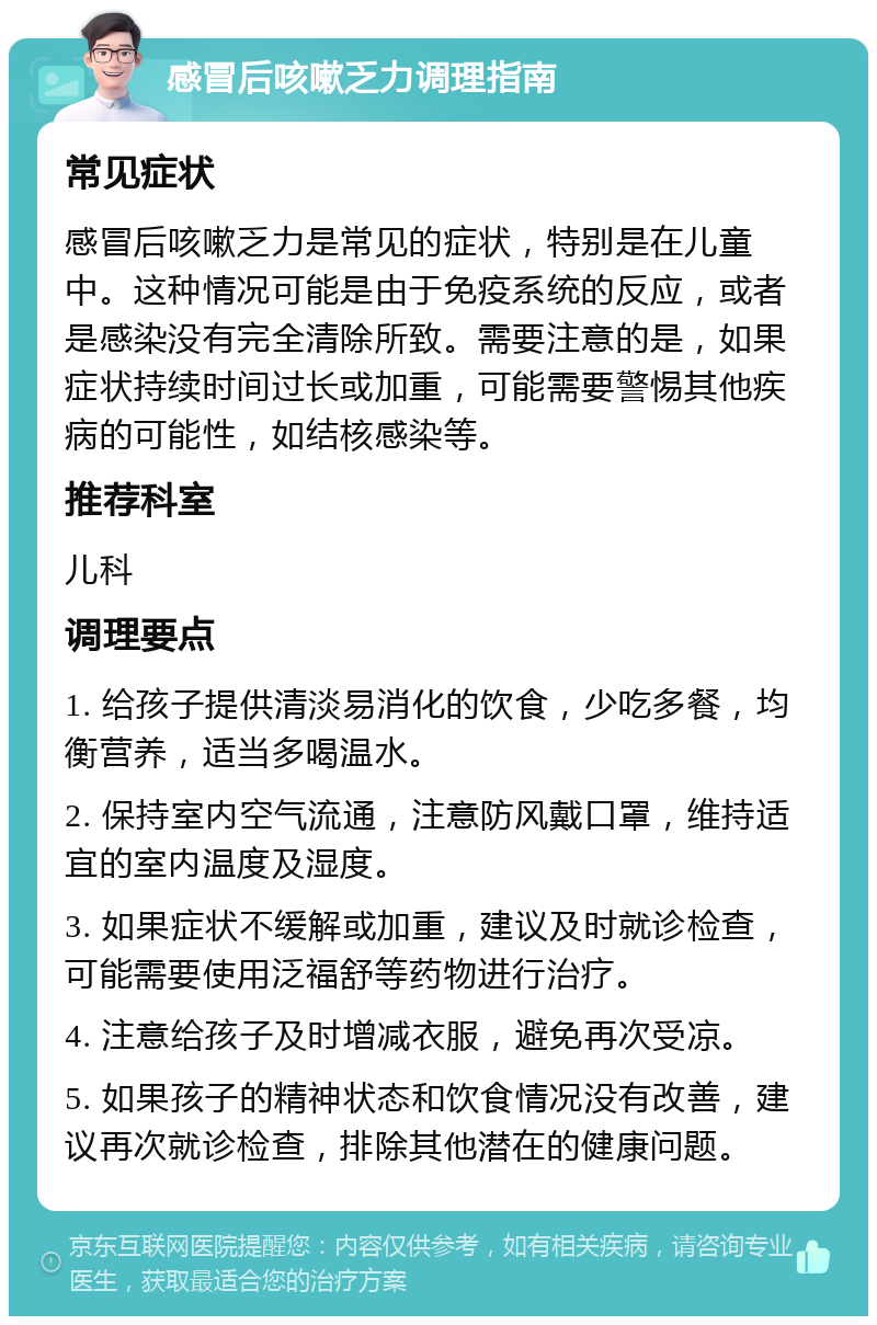 感冒后咳嗽乏力调理指南 常见症状 感冒后咳嗽乏力是常见的症状，特别是在儿童中。这种情况可能是由于免疫系统的反应，或者是感染没有完全清除所致。需要注意的是，如果症状持续时间过长或加重，可能需要警惕其他疾病的可能性，如结核感染等。 推荐科室 儿科 调理要点 1. 给孩子提供清淡易消化的饮食，少吃多餐，均衡营养，适当多喝温水。 2. 保持室内空气流通，注意防风戴口罩，维持适宜的室内温度及湿度。 3. 如果症状不缓解或加重，建议及时就诊检查，可能需要使用泛福舒等药物进行治疗。 4. 注意给孩子及时增减衣服，避免再次受凉。 5. 如果孩子的精神状态和饮食情况没有改善，建议再次就诊检查，排除其他潜在的健康问题。