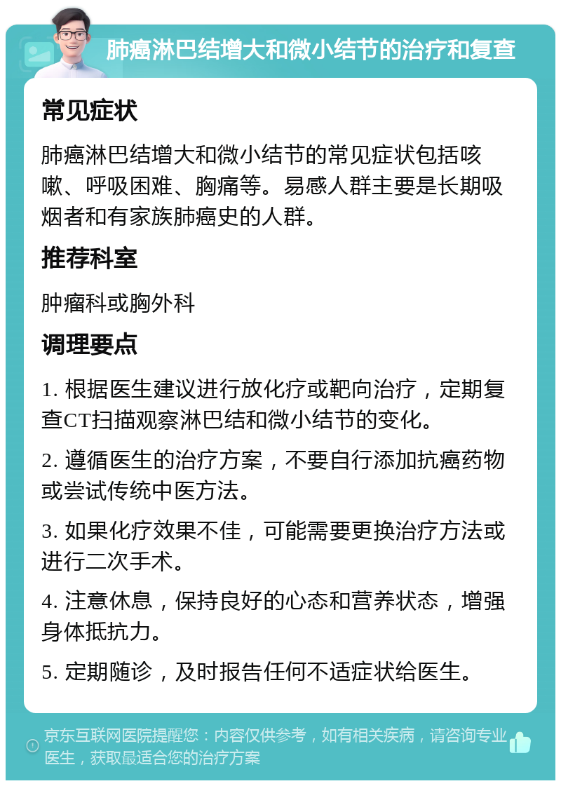 肺癌淋巴结增大和微小结节的治疗和复查 常见症状 肺癌淋巴结增大和微小结节的常见症状包括咳嗽、呼吸困难、胸痛等。易感人群主要是长期吸烟者和有家族肺癌史的人群。 推荐科室 肿瘤科或胸外科 调理要点 1. 根据医生建议进行放化疗或靶向治疗，定期复查CT扫描观察淋巴结和微小结节的变化。 2. 遵循医生的治疗方案，不要自行添加抗癌药物或尝试传统中医方法。 3. 如果化疗效果不佳，可能需要更换治疗方法或进行二次手术。 4. 注意休息，保持良好的心态和营养状态，增强身体抵抗力。 5. 定期随诊，及时报告任何不适症状给医生。