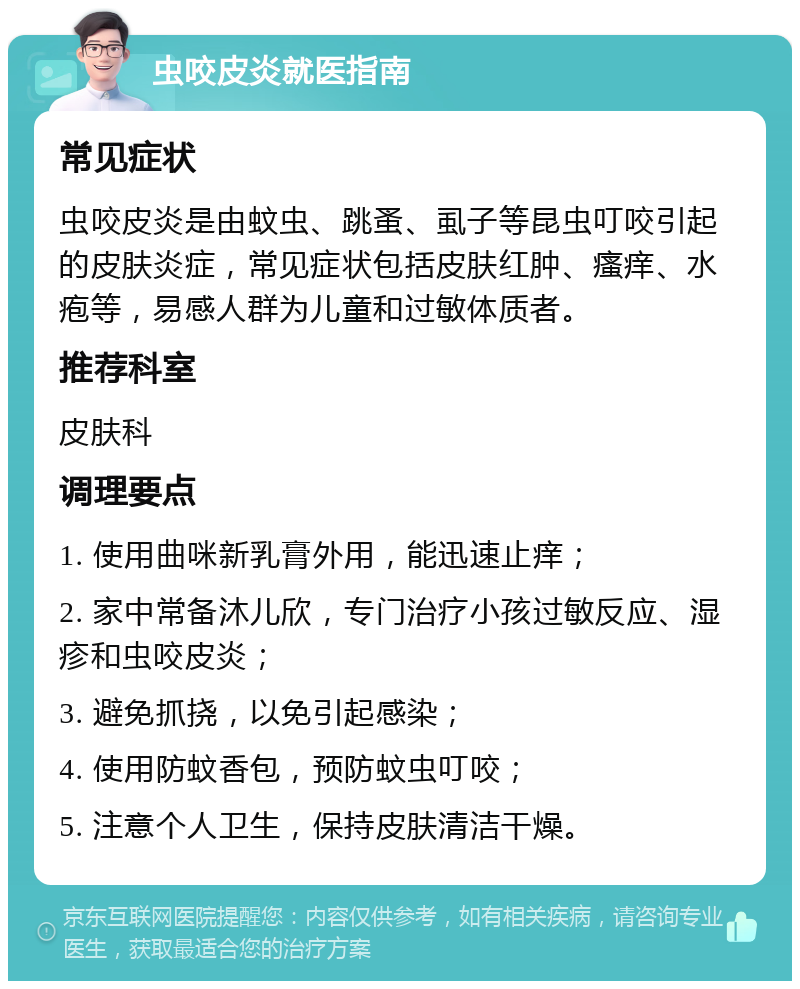 虫咬皮炎就医指南 常见症状 虫咬皮炎是由蚊虫、跳蚤、虱子等昆虫叮咬引起的皮肤炎症，常见症状包括皮肤红肿、瘙痒、水疱等，易感人群为儿童和过敏体质者。 推荐科室 皮肤科 调理要点 1. 使用曲咪新乳膏外用，能迅速止痒； 2. 家中常备沐儿欣，专门治疗小孩过敏反应、湿疹和虫咬皮炎； 3. 避免抓挠，以免引起感染； 4. 使用防蚊香包，预防蚊虫叮咬； 5. 注意个人卫生，保持皮肤清洁干燥。