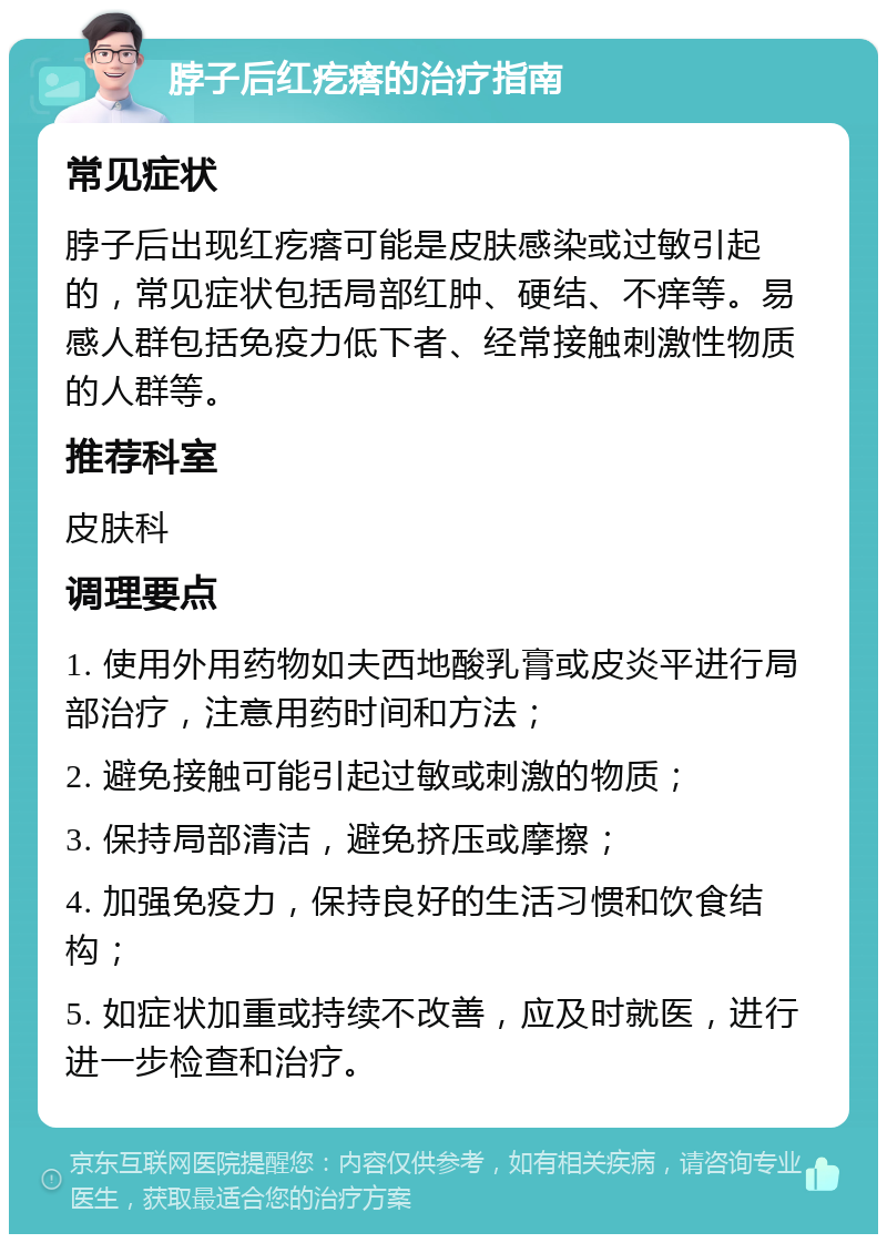 脖子后红疙瘩的治疗指南 常见症状 脖子后出现红疙瘩可能是皮肤感染或过敏引起的，常见症状包括局部红肿、硬结、不痒等。易感人群包括免疫力低下者、经常接触刺激性物质的人群等。 推荐科室 皮肤科 调理要点 1. 使用外用药物如夫西地酸乳膏或皮炎平进行局部治疗，注意用药时间和方法； 2. 避免接触可能引起过敏或刺激的物质； 3. 保持局部清洁，避免挤压或摩擦； 4. 加强免疫力，保持良好的生活习惯和饮食结构； 5. 如症状加重或持续不改善，应及时就医，进行进一步检查和治疗。