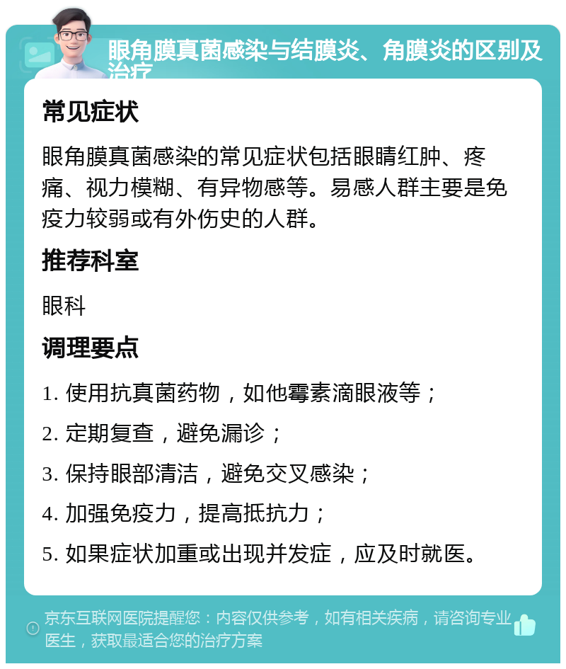 眼角膜真菌感染与结膜炎、角膜炎的区别及治疗 常见症状 眼角膜真菌感染的常见症状包括眼睛红肿、疼痛、视力模糊、有异物感等。易感人群主要是免疫力较弱或有外伤史的人群。 推荐科室 眼科 调理要点 1. 使用抗真菌药物，如他霉素滴眼液等； 2. 定期复查，避免漏诊； 3. 保持眼部清洁，避免交叉感染； 4. 加强免疫力，提高抵抗力； 5. 如果症状加重或出现并发症，应及时就医。