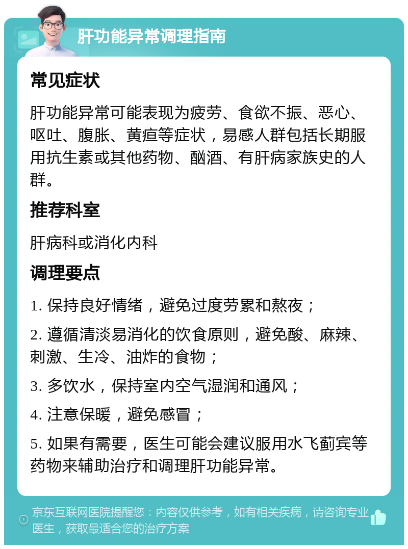 肝功能异常调理指南 常见症状 肝功能异常可能表现为疲劳、食欲不振、恶心、呕吐、腹胀、黄疸等症状，易感人群包括长期服用抗生素或其他药物、酗酒、有肝病家族史的人群。 推荐科室 肝病科或消化内科 调理要点 1. 保持良好情绪，避免过度劳累和熬夜； 2. 遵循清淡易消化的饮食原则，避免酸、麻辣、刺激、生冷、油炸的食物； 3. 多饮水，保持室内空气湿润和通风； 4. 注意保暖，避免感冒； 5. 如果有需要，医生可能会建议服用水飞蓟宾等药物来辅助治疗和调理肝功能异常。