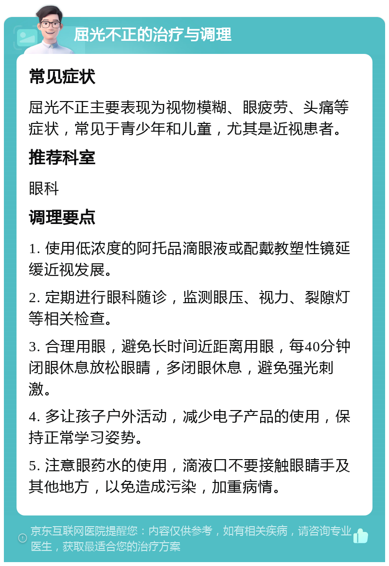 屈光不正的治疗与调理 常见症状 屈光不正主要表现为视物模糊、眼疲劳、头痛等症状，常见于青少年和儿童，尤其是近视患者。 推荐科室 眼科 调理要点 1. 使用低浓度的阿托品滴眼液或配戴教塑性镜延缓近视发展。 2. 定期进行眼科随诊，监测眼压、视力、裂隙灯等相关检查。 3. 合理用眼，避免长时间近距离用眼，每40分钟闭眼休息放松眼睛，多闭眼休息，避免强光刺激。 4. 多让孩子户外活动，减少电子产品的使用，保持正常学习姿势。 5. 注意眼药水的使用，滴液口不要接触眼睛手及其他地方，以免造成污染，加重病情。