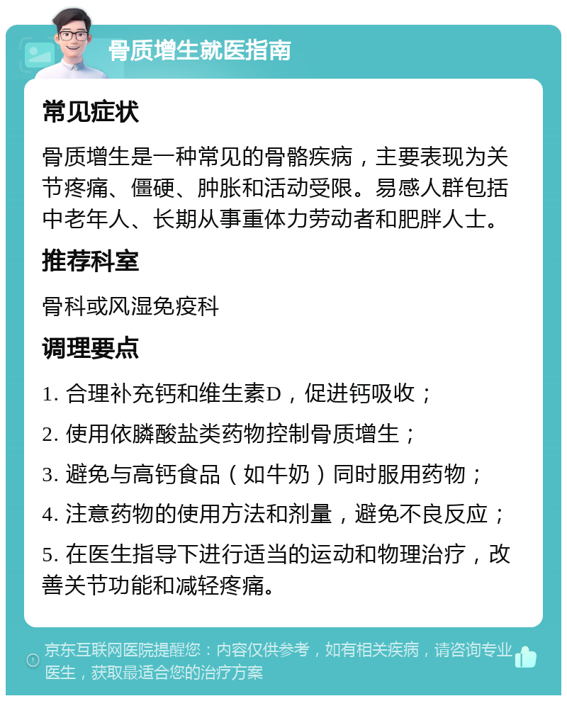 骨质增生就医指南 常见症状 骨质增生是一种常见的骨骼疾病，主要表现为关节疼痛、僵硬、肿胀和活动受限。易感人群包括中老年人、长期从事重体力劳动者和肥胖人士。 推荐科室 骨科或风湿免疫科 调理要点 1. 合理补充钙和维生素D，促进钙吸收； 2. 使用依膦酸盐类药物控制骨质增生； 3. 避免与高钙食品（如牛奶）同时服用药物； 4. 注意药物的使用方法和剂量，避免不良反应； 5. 在医生指导下进行适当的运动和物理治疗，改善关节功能和减轻疼痛。