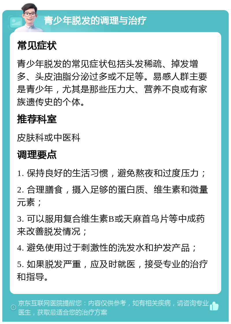 青少年脱发的调理与治疗 常见症状 青少年脱发的常见症状包括头发稀疏、掉发增多、头皮油脂分泌过多或不足等。易感人群主要是青少年，尤其是那些压力大、营养不良或有家族遗传史的个体。 推荐科室 皮肤科或中医科 调理要点 1. 保持良好的生活习惯，避免熬夜和过度压力； 2. 合理膳食，摄入足够的蛋白质、维生素和微量元素； 3. 可以服用复合维生素B或天麻首乌片等中成药来改善脱发情况； 4. 避免使用过于刺激性的洗发水和护发产品； 5. 如果脱发严重，应及时就医，接受专业的治疗和指导。