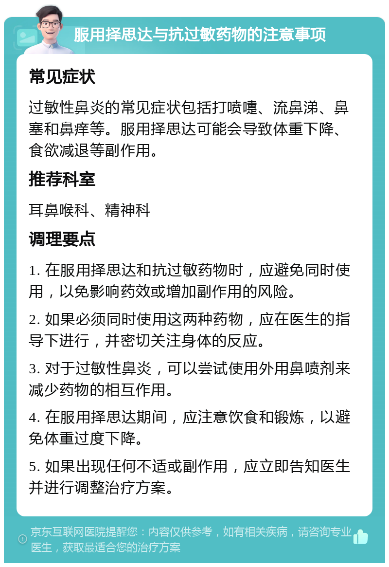 服用择思达与抗过敏药物的注意事项 常见症状 过敏性鼻炎的常见症状包括打喷嚏、流鼻涕、鼻塞和鼻痒等。服用择思达可能会导致体重下降、食欲减退等副作用。 推荐科室 耳鼻喉科、精神科 调理要点 1. 在服用择思达和抗过敏药物时，应避免同时使用，以免影响药效或增加副作用的风险。 2. 如果必须同时使用这两种药物，应在医生的指导下进行，并密切关注身体的反应。 3. 对于过敏性鼻炎，可以尝试使用外用鼻喷剂来减少药物的相互作用。 4. 在服用择思达期间，应注意饮食和锻炼，以避免体重过度下降。 5. 如果出现任何不适或副作用，应立即告知医生并进行调整治疗方案。