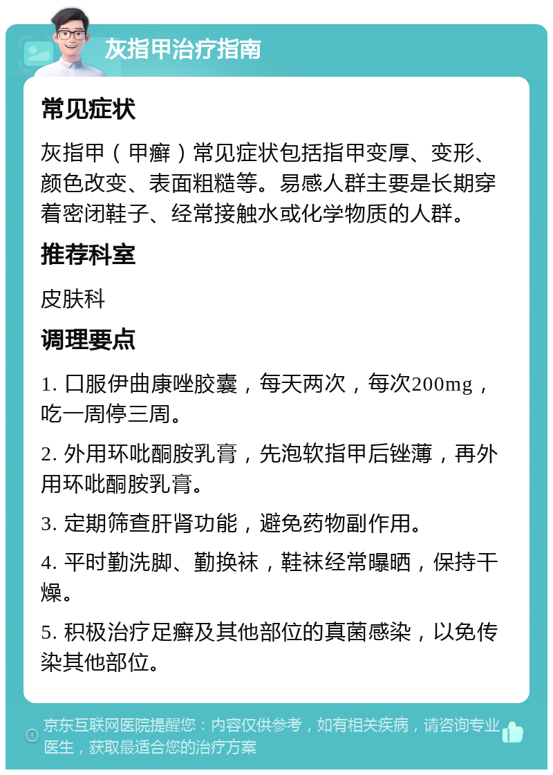 灰指甲治疗指南 常见症状 灰指甲（甲癣）常见症状包括指甲变厚、变形、颜色改变、表面粗糙等。易感人群主要是长期穿着密闭鞋子、经常接触水或化学物质的人群。 推荐科室 皮肤科 调理要点 1. 口服伊曲康唑胶囊，每天两次，每次200mg，吃一周停三周。 2. 外用环吡酮胺乳膏，先泡软指甲后锉薄，再外用环吡酮胺乳膏。 3. 定期筛查肝肾功能，避免药物副作用。 4. 平时勤洗脚、勤换袜，鞋袜经常曝晒，保持干燥。 5. 积极治疗足癣及其他部位的真菌感染，以免传染其他部位。