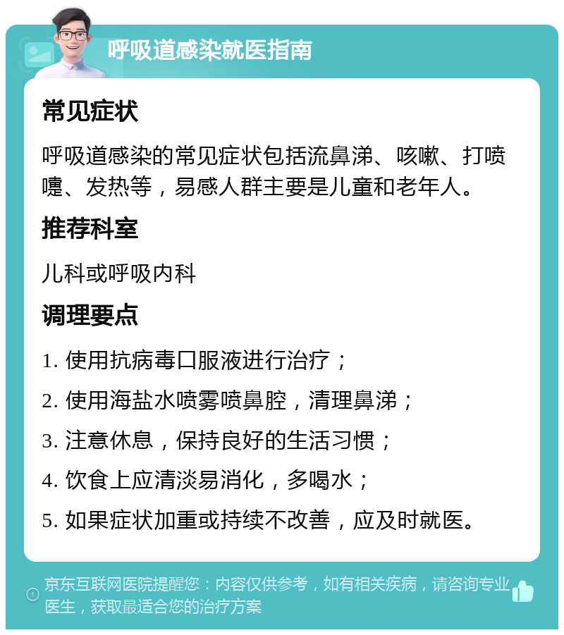 呼吸道感染就医指南 常见症状 呼吸道感染的常见症状包括流鼻涕、咳嗽、打喷嚏、发热等，易感人群主要是儿童和老年人。 推荐科室 儿科或呼吸内科 调理要点 1. 使用抗病毒口服液进行治疗； 2. 使用海盐水喷雾喷鼻腔，清理鼻涕； 3. 注意休息，保持良好的生活习惯； 4. 饮食上应清淡易消化，多喝水； 5. 如果症状加重或持续不改善，应及时就医。