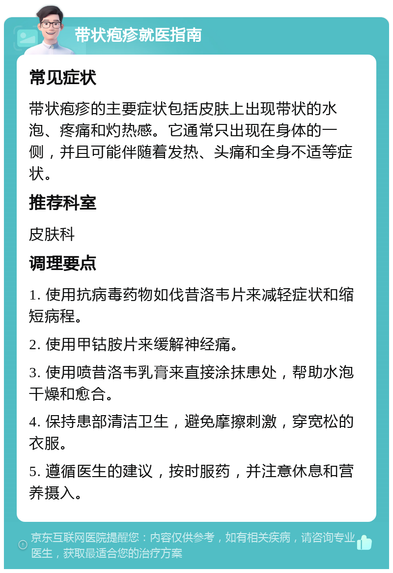 带状疱疹就医指南 常见症状 带状疱疹的主要症状包括皮肤上出现带状的水泡、疼痛和灼热感。它通常只出现在身体的一侧，并且可能伴随着发热、头痛和全身不适等症状。 推荐科室 皮肤科 调理要点 1. 使用抗病毒药物如伐昔洛韦片来减轻症状和缩短病程。 2. 使用甲钴胺片来缓解神经痛。 3. 使用喷昔洛韦乳膏来直接涂抹患处，帮助水泡干燥和愈合。 4. 保持患部清洁卫生，避免摩擦刺激，穿宽松的衣服。 5. 遵循医生的建议，按时服药，并注意休息和营养摄入。