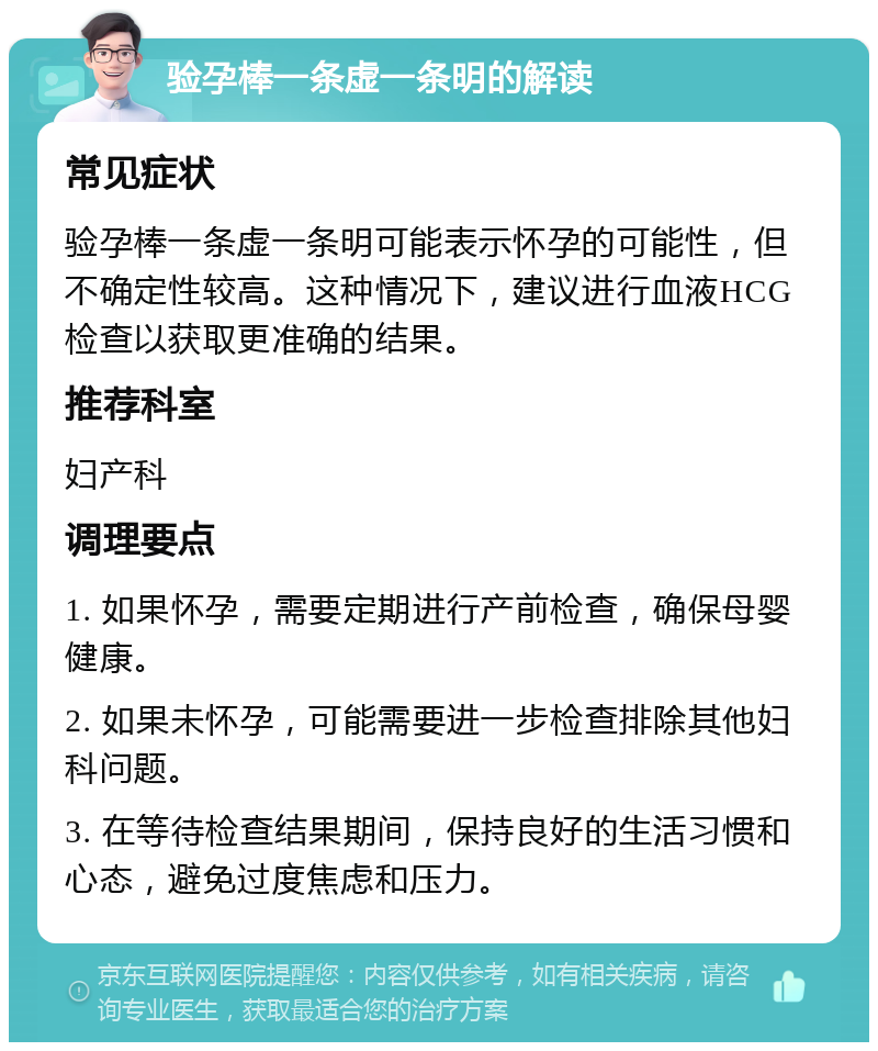 验孕棒一条虚一条明的解读 常见症状 验孕棒一条虚一条明可能表示怀孕的可能性，但不确定性较高。这种情况下，建议进行血液HCG检查以获取更准确的结果。 推荐科室 妇产科 调理要点 1. 如果怀孕，需要定期进行产前检查，确保母婴健康。 2. 如果未怀孕，可能需要进一步检查排除其他妇科问题。 3. 在等待检查结果期间，保持良好的生活习惯和心态，避免过度焦虑和压力。