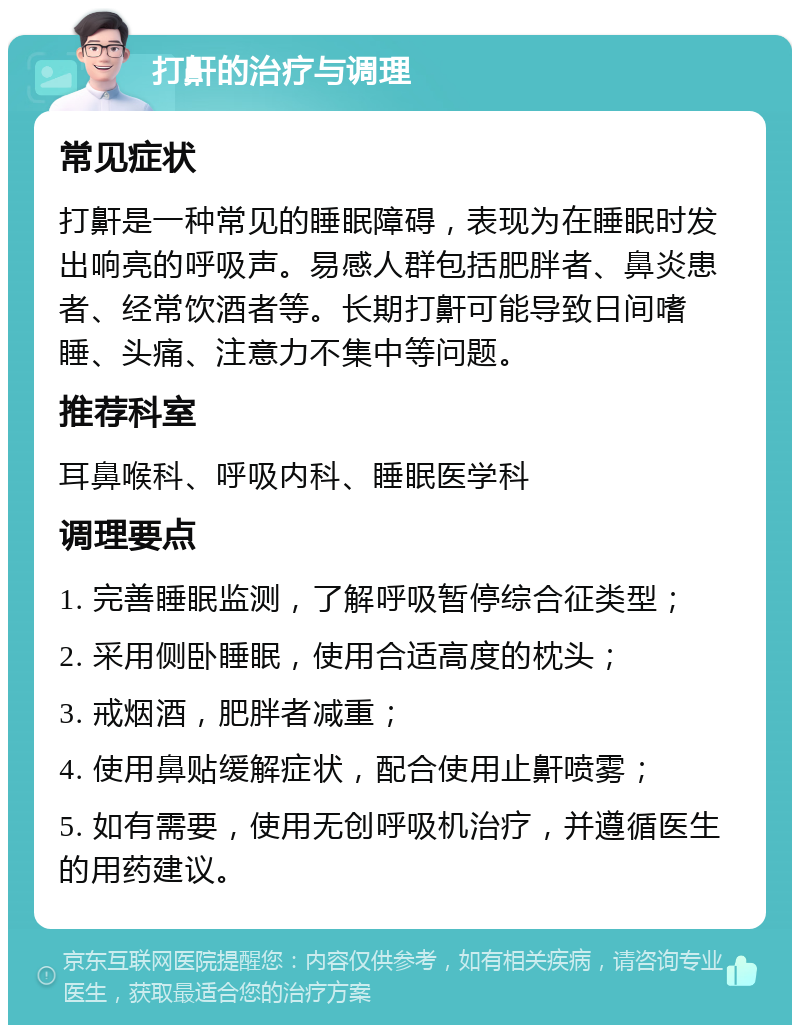 打鼾的治疗与调理 常见症状 打鼾是一种常见的睡眠障碍，表现为在睡眠时发出响亮的呼吸声。易感人群包括肥胖者、鼻炎患者、经常饮酒者等。长期打鼾可能导致日间嗜睡、头痛、注意力不集中等问题。 推荐科室 耳鼻喉科、呼吸内科、睡眠医学科 调理要点 1. 完善睡眠监测，了解呼吸暂停综合征类型； 2. 采用侧卧睡眠，使用合适高度的枕头； 3. 戒烟酒，肥胖者减重； 4. 使用鼻贴缓解症状，配合使用止鼾喷雾； 5. 如有需要，使用无创呼吸机治疗，并遵循医生的用药建议。