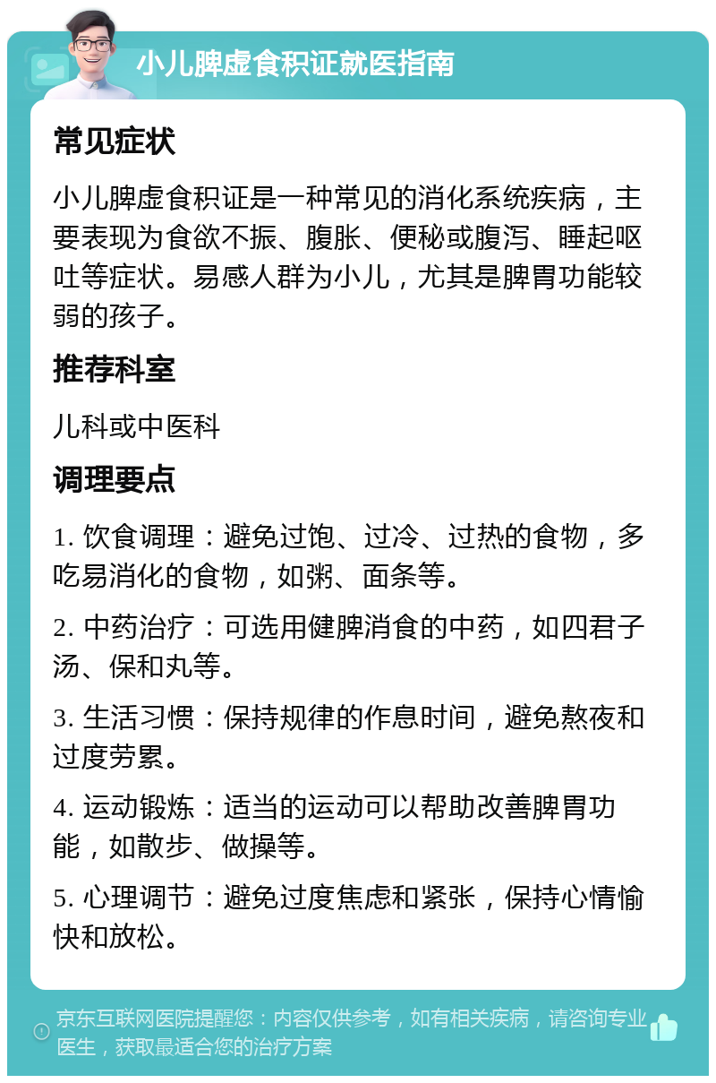 小儿脾虚食积证就医指南 常见症状 小儿脾虚食积证是一种常见的消化系统疾病，主要表现为食欲不振、腹胀、便秘或腹泻、睡起呕吐等症状。易感人群为小儿，尤其是脾胃功能较弱的孩子。 推荐科室 儿科或中医科 调理要点 1. 饮食调理：避免过饱、过冷、过热的食物，多吃易消化的食物，如粥、面条等。 2. 中药治疗：可选用健脾消食的中药，如四君子汤、保和丸等。 3. 生活习惯：保持规律的作息时间，避免熬夜和过度劳累。 4. 运动锻炼：适当的运动可以帮助改善脾胃功能，如散步、做操等。 5. 心理调节：避免过度焦虑和紧张，保持心情愉快和放松。