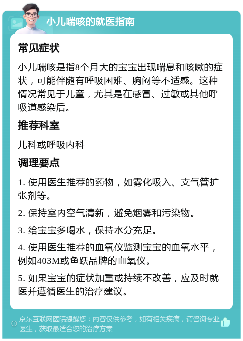 小儿喘咳的就医指南 常见症状 小儿喘咳是指8个月大的宝宝出现喘息和咳嗽的症状，可能伴随有呼吸困难、胸闷等不适感。这种情况常见于儿童，尤其是在感冒、过敏或其他呼吸道感染后。 推荐科室 儿科或呼吸内科 调理要点 1. 使用医生推荐的药物，如雾化吸入、支气管扩张剂等。 2. 保持室内空气清新，避免烟雾和污染物。 3. 给宝宝多喝水，保持水分充足。 4. 使用医生推荐的血氧仪监测宝宝的血氧水平，例如403M或鱼跃品牌的血氧仪。 5. 如果宝宝的症状加重或持续不改善，应及时就医并遵循医生的治疗建议。