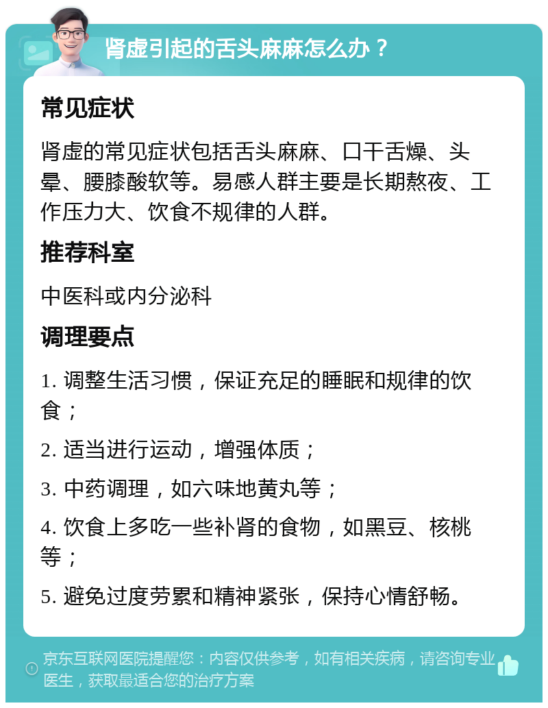 肾虚引起的舌头麻麻怎么办？ 常见症状 肾虚的常见症状包括舌头麻麻、口干舌燥、头晕、腰膝酸软等。易感人群主要是长期熬夜、工作压力大、饮食不规律的人群。 推荐科室 中医科或内分泌科 调理要点 1. 调整生活习惯，保证充足的睡眠和规律的饮食； 2. 适当进行运动，增强体质； 3. 中药调理，如六味地黄丸等； 4. 饮食上多吃一些补肾的食物，如黑豆、核桃等； 5. 避免过度劳累和精神紧张，保持心情舒畅。