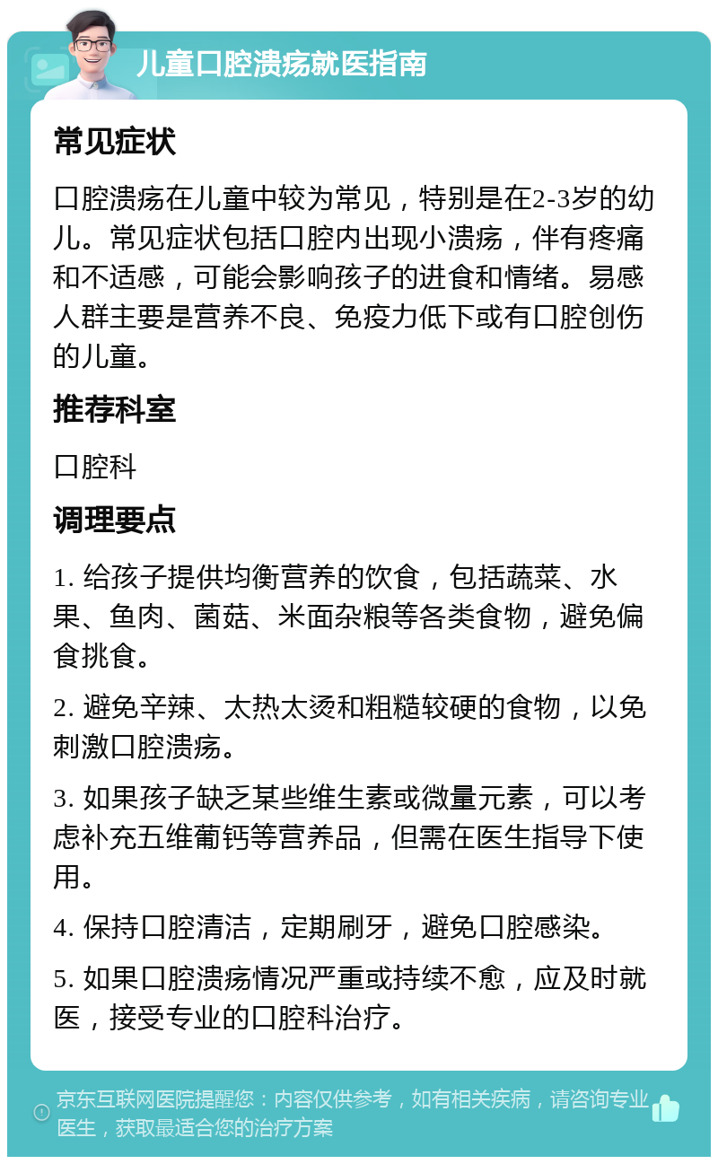 儿童口腔溃疡就医指南 常见症状 口腔溃疡在儿童中较为常见，特别是在2-3岁的幼儿。常见症状包括口腔内出现小溃疡，伴有疼痛和不适感，可能会影响孩子的进食和情绪。易感人群主要是营养不良、免疫力低下或有口腔创伤的儿童。 推荐科室 口腔科 调理要点 1. 给孩子提供均衡营养的饮食，包括蔬菜、水果、鱼肉、菌菇、米面杂粮等各类食物，避免偏食挑食。 2. 避免辛辣、太热太烫和粗糙较硬的食物，以免刺激口腔溃疡。 3. 如果孩子缺乏某些维生素或微量元素，可以考虑补充五维葡钙等营养品，但需在医生指导下使用。 4. 保持口腔清洁，定期刷牙，避免口腔感染。 5. 如果口腔溃疡情况严重或持续不愈，应及时就医，接受专业的口腔科治疗。