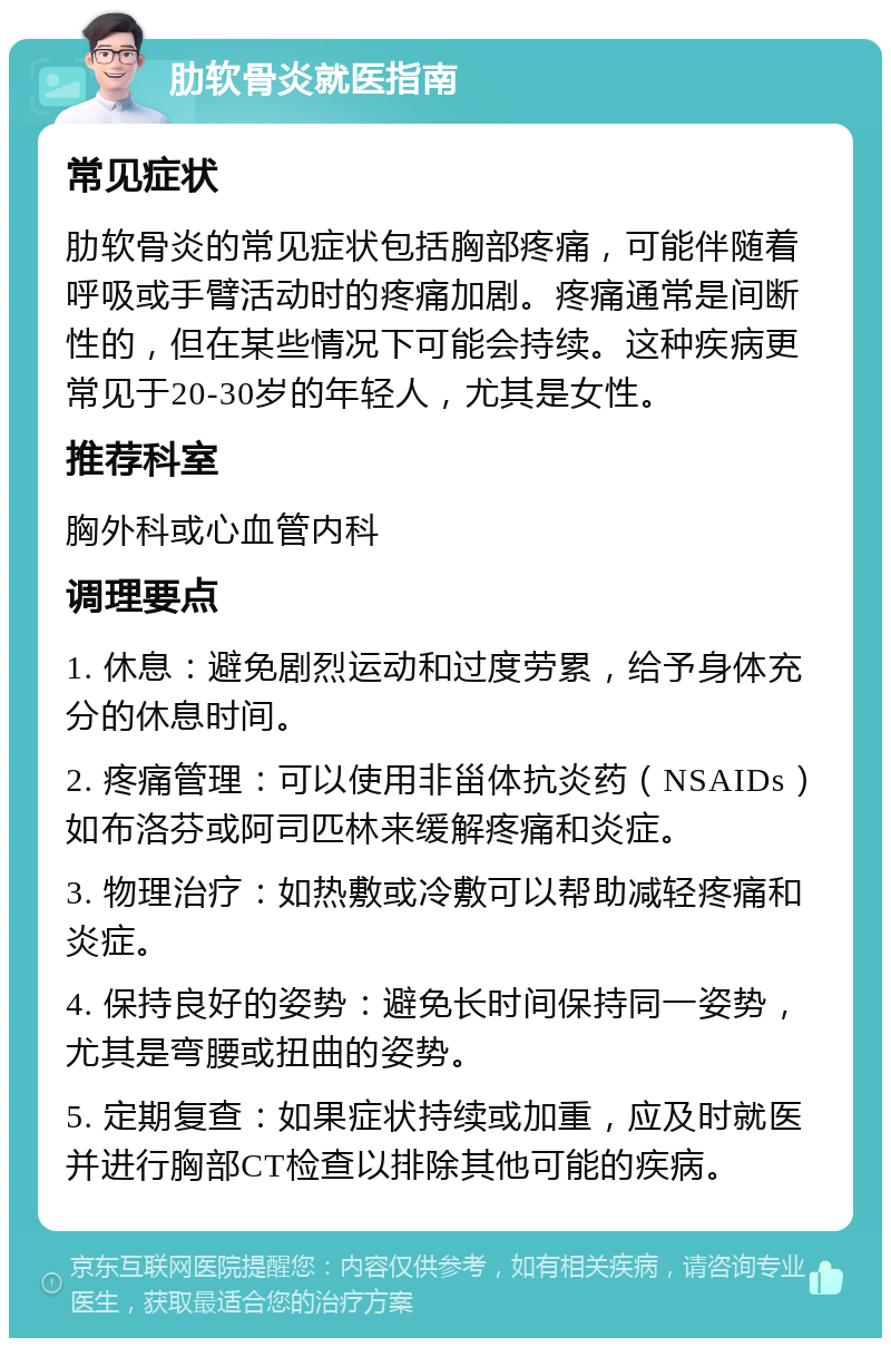 肋软骨炎就医指南 常见症状 肋软骨炎的常见症状包括胸部疼痛，可能伴随着呼吸或手臂活动时的疼痛加剧。疼痛通常是间断性的，但在某些情况下可能会持续。这种疾病更常见于20-30岁的年轻人，尤其是女性。 推荐科室 胸外科或心血管内科 调理要点 1. 休息：避免剧烈运动和过度劳累，给予身体充分的休息时间。 2. 疼痛管理：可以使用非甾体抗炎药（NSAIDs）如布洛芬或阿司匹林来缓解疼痛和炎症。 3. 物理治疗：如热敷或冷敷可以帮助减轻疼痛和炎症。 4. 保持良好的姿势：避免长时间保持同一姿势，尤其是弯腰或扭曲的姿势。 5. 定期复查：如果症状持续或加重，应及时就医并进行胸部CT检查以排除其他可能的疾病。