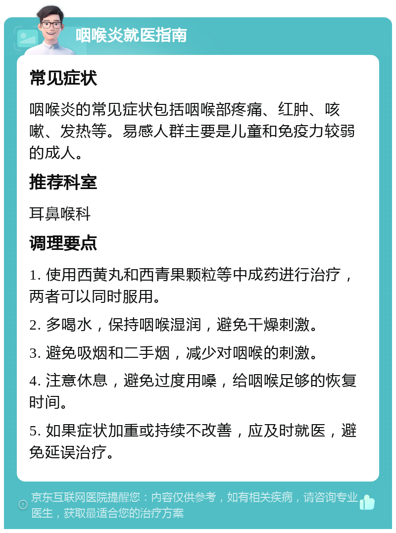 咽喉炎就医指南 常见症状 咽喉炎的常见症状包括咽喉部疼痛、红肿、咳嗽、发热等。易感人群主要是儿童和免疫力较弱的成人。 推荐科室 耳鼻喉科 调理要点 1. 使用西黄丸和西青果颗粒等中成药进行治疗，两者可以同时服用。 2. 多喝水，保持咽喉湿润，避免干燥刺激。 3. 避免吸烟和二手烟，减少对咽喉的刺激。 4. 注意休息，避免过度用嗓，给咽喉足够的恢复时间。 5. 如果症状加重或持续不改善，应及时就医，避免延误治疗。