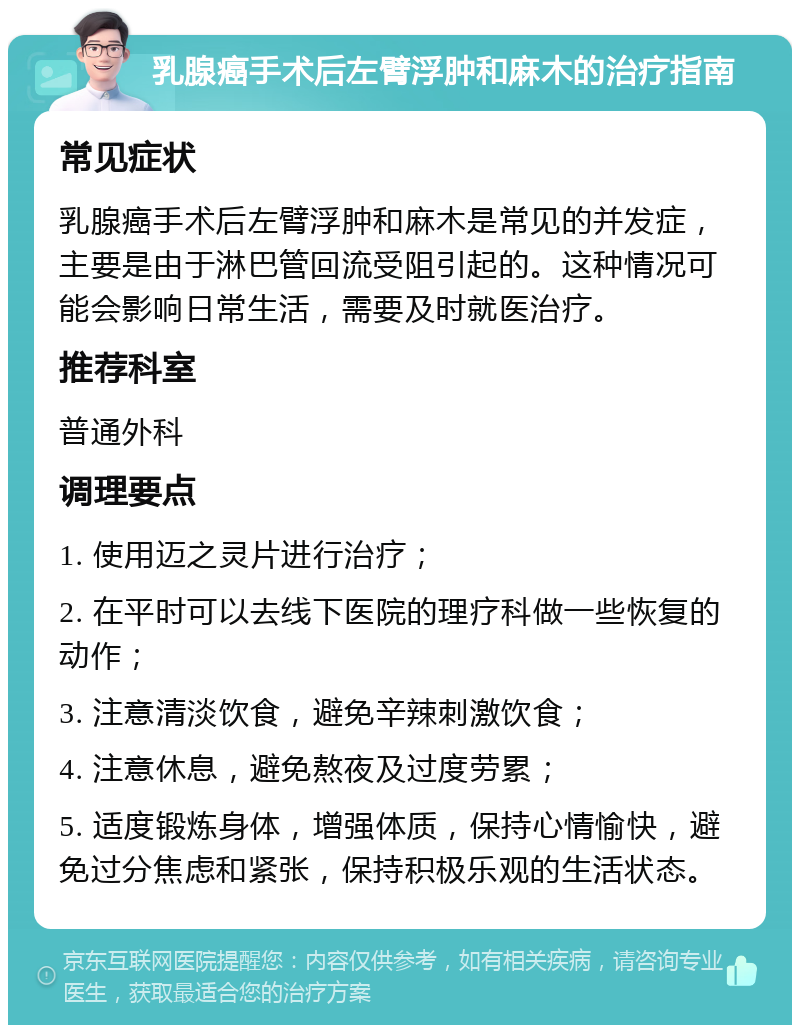 乳腺癌手术后左臂浮肿和麻木的治疗指南 常见症状 乳腺癌手术后左臂浮肿和麻木是常见的并发症，主要是由于淋巴管回流受阻引起的。这种情况可能会影响日常生活，需要及时就医治疗。 推荐科室 普通外科 调理要点 1. 使用迈之灵片进行治疗； 2. 在平时可以去线下医院的理疗科做一些恢复的动作； 3. 注意清淡饮食，避免辛辣刺激饮食； 4. 注意休息，避免熬夜及过度劳累； 5. 适度锻炼身体，增强体质，保持心情愉快，避免过分焦虑和紧张，保持积极乐观的生活状态。