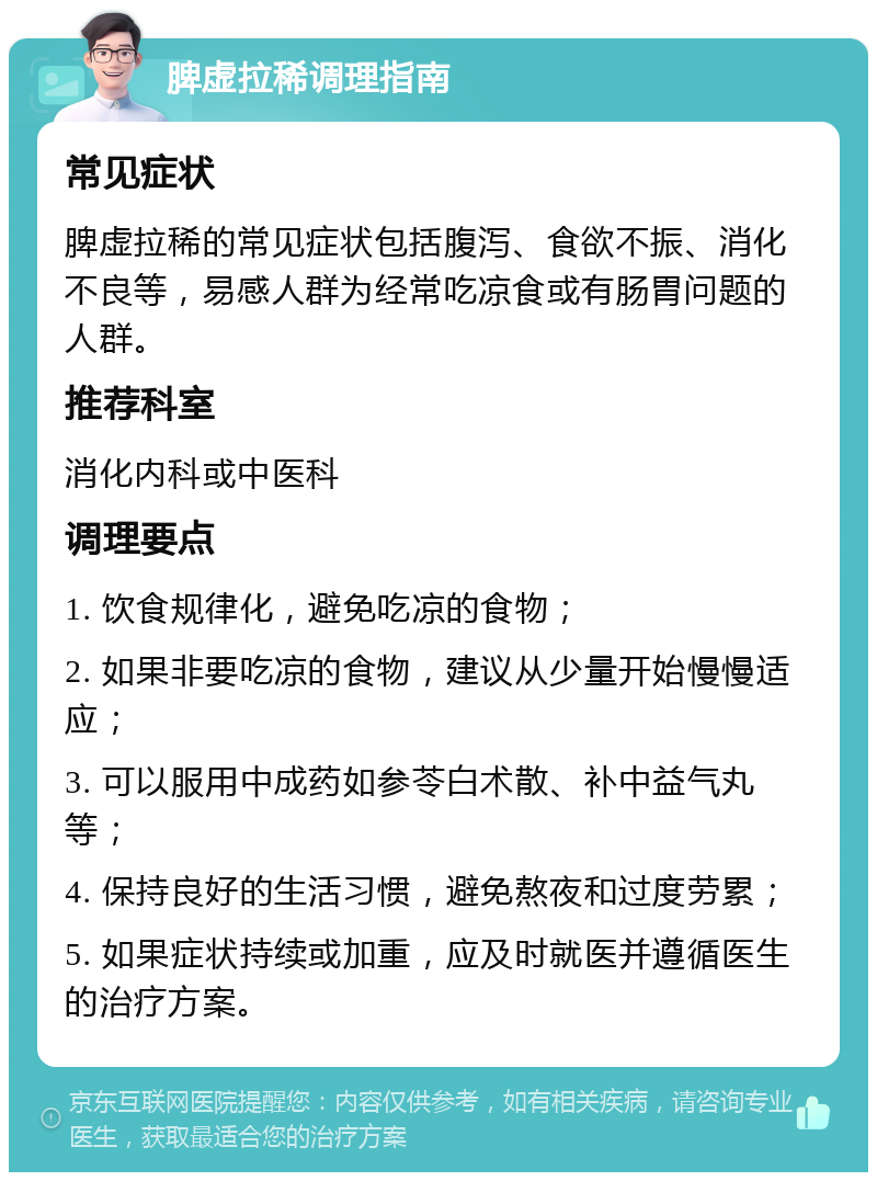 脾虚拉稀调理指南 常见症状 脾虚拉稀的常见症状包括腹泻、食欲不振、消化不良等，易感人群为经常吃凉食或有肠胃问题的人群。 推荐科室 消化内科或中医科 调理要点 1. 饮食规律化，避免吃凉的食物； 2. 如果非要吃凉的食物，建议从少量开始慢慢适应； 3. 可以服用中成药如参苓白术散、补中益气丸等； 4. 保持良好的生活习惯，避免熬夜和过度劳累； 5. 如果症状持续或加重，应及时就医并遵循医生的治疗方案。