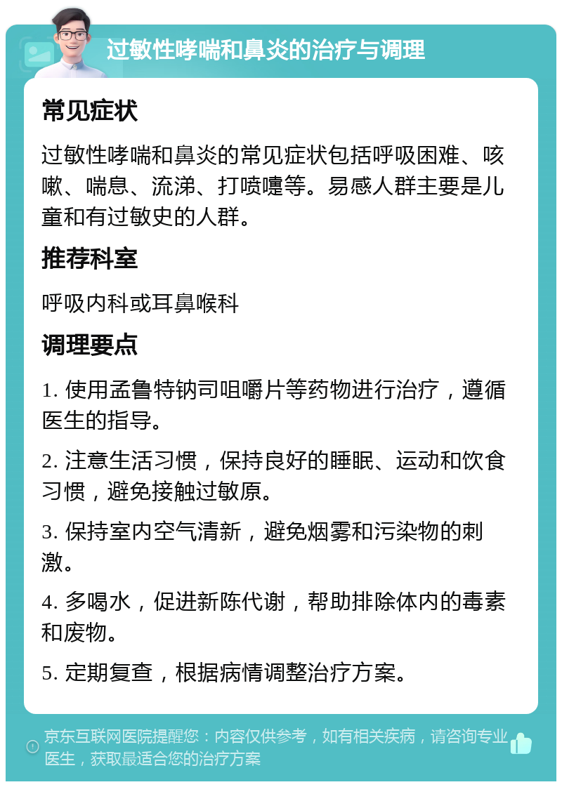 过敏性哮喘和鼻炎的治疗与调理 常见症状 过敏性哮喘和鼻炎的常见症状包括呼吸困难、咳嗽、喘息、流涕、打喷嚏等。易感人群主要是儿童和有过敏史的人群。 推荐科室 呼吸内科或耳鼻喉科 调理要点 1. 使用孟鲁特钠司咀嚼片等药物进行治疗，遵循医生的指导。 2. 注意生活习惯，保持良好的睡眠、运动和饮食习惯，避免接触过敏原。 3. 保持室内空气清新，避免烟雾和污染物的刺激。 4. 多喝水，促进新陈代谢，帮助排除体内的毒素和废物。 5. 定期复查，根据病情调整治疗方案。