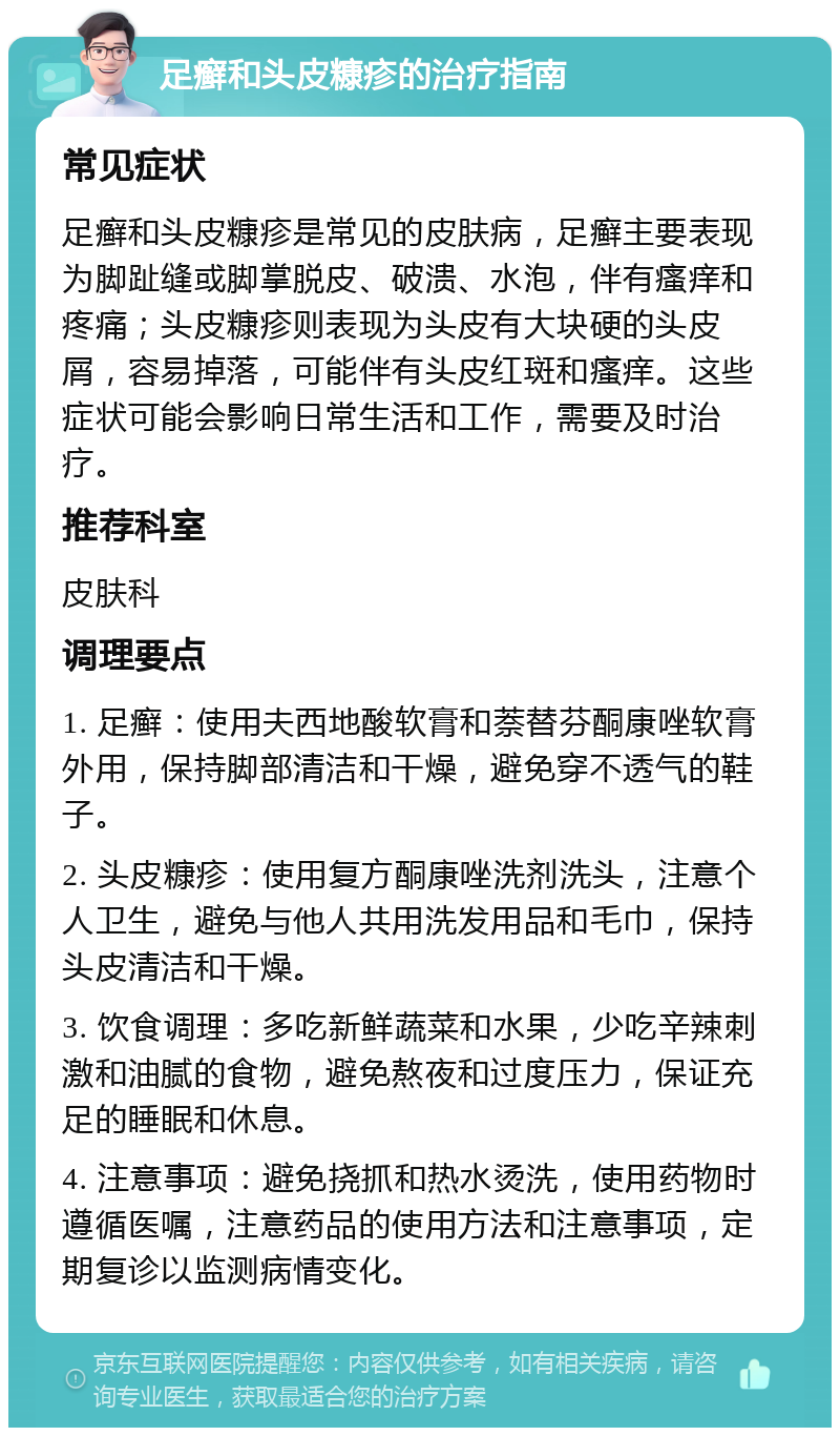 足癣和头皮糠疹的治疗指南 常见症状 足癣和头皮糠疹是常见的皮肤病，足癣主要表现为脚趾缝或脚掌脱皮、破溃、水泡，伴有瘙痒和疼痛；头皮糠疹则表现为头皮有大块硬的头皮屑，容易掉落，可能伴有头皮红斑和瘙痒。这些症状可能会影响日常生活和工作，需要及时治疗。 推荐科室 皮肤科 调理要点 1. 足癣：使用夫西地酸软膏和萘替芬酮康唑软膏外用，保持脚部清洁和干燥，避免穿不透气的鞋子。 2. 头皮糠疹：使用复方酮康唑洗剂洗头，注意个人卫生，避免与他人共用洗发用品和毛巾，保持头皮清洁和干燥。 3. 饮食调理：多吃新鲜蔬菜和水果，少吃辛辣刺激和油腻的食物，避免熬夜和过度压力，保证充足的睡眠和休息。 4. 注意事项：避免挠抓和热水烫洗，使用药物时遵循医嘱，注意药品的使用方法和注意事项，定期复诊以监测病情变化。