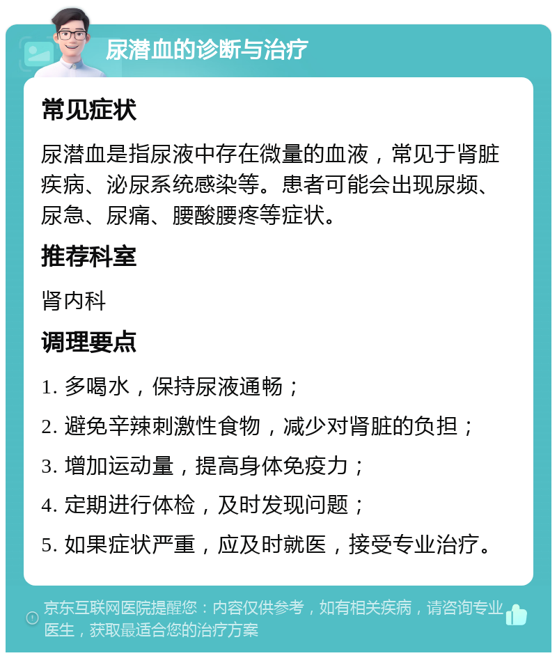 尿潜血的诊断与治疗 常见症状 尿潜血是指尿液中存在微量的血液，常见于肾脏疾病、泌尿系统感染等。患者可能会出现尿频、尿急、尿痛、腰酸腰疼等症状。 推荐科室 肾内科 调理要点 1. 多喝水，保持尿液通畅； 2. 避免辛辣刺激性食物，减少对肾脏的负担； 3. 增加运动量，提高身体免疫力； 4. 定期进行体检，及时发现问题； 5. 如果症状严重，应及时就医，接受专业治疗。