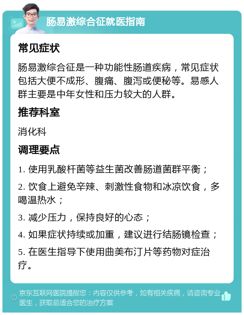 肠易激综合征就医指南 常见症状 肠易激综合征是一种功能性肠道疾病，常见症状包括大便不成形、腹痛、腹泻或便秘等。易感人群主要是中年女性和压力较大的人群。 推荐科室 消化科 调理要点 1. 使用乳酸杆菌等益生菌改善肠道菌群平衡； 2. 饮食上避免辛辣、刺激性食物和冰凉饮食，多喝温热水； 3. 减少压力，保持良好的心态； 4. 如果症状持续或加重，建议进行结肠镜检查； 5. 在医生指导下使用曲美布汀片等药物对症治疗。