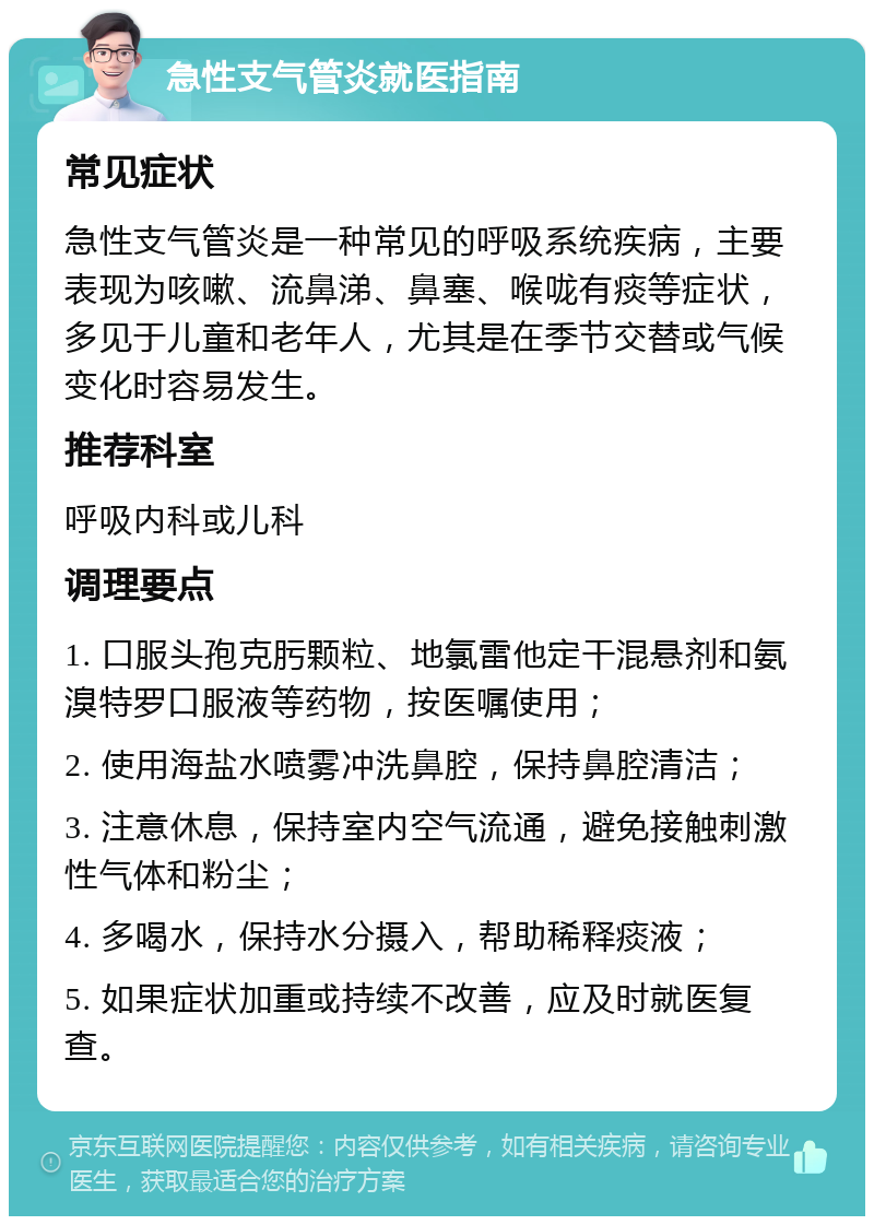 急性支气管炎就医指南 常见症状 急性支气管炎是一种常见的呼吸系统疾病，主要表现为咳嗽、流鼻涕、鼻塞、喉咙有痰等症状，多见于儿童和老年人，尤其是在季节交替或气候变化时容易发生。 推荐科室 呼吸内科或儿科 调理要点 1. 口服头孢克肟颗粒、地氯雷他定干混悬剂和氨溴特罗口服液等药物，按医嘱使用； 2. 使用海盐水喷雾冲洗鼻腔，保持鼻腔清洁； 3. 注意休息，保持室内空气流通，避免接触刺激性气体和粉尘； 4. 多喝水，保持水分摄入，帮助稀释痰液； 5. 如果症状加重或持续不改善，应及时就医复查。