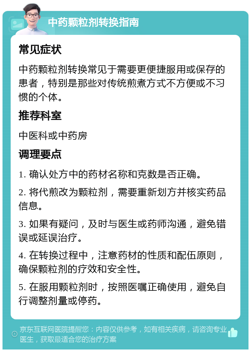 中药颗粒剂转换指南 常见症状 中药颗粒剂转换常见于需要更便捷服用或保存的患者，特别是那些对传统煎煮方式不方便或不习惯的个体。 推荐科室 中医科或中药房 调理要点 1. 确认处方中的药材名称和克数是否正确。 2. 将代煎改为颗粒剂，需要重新划方并核实药品信息。 3. 如果有疑问，及时与医生或药师沟通，避免错误或延误治疗。 4. 在转换过程中，注意药材的性质和配伍原则，确保颗粒剂的疗效和安全性。 5. 在服用颗粒剂时，按照医嘱正确使用，避免自行调整剂量或停药。